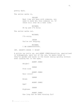 4.
Created using Celtx
pretty dark.
The seller walks in.
SELLER
Next time you mess with someone, you
need to know who this someone is. If
there will ever be a next time.
MICHAEL
Oh my god I'm Sorry
The seller walks out.
MICHAEL
I'm sorry.
JASON
You're not helping.
MICHAEL
I AM SORRYYYYYYYYY.
INT. JASON'S HOUSE -- NIGHT
A police car pulls up, and AGENT JONES(Detective, specialised
in kidnapping), gets out of the car, he meets Sarah in
they're garden and walks in the house really quickly without
even looking her in the eyes.
AGENT JONES
Height?
SARAH
Five nine
AGENT JONES
Hair color?
SARAH
Brown
AGENT JONES
Age?
SARAH
Eighteen
AGENT JONES
How long has he been missing for?
 