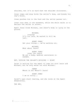 6.
Created using Celtx
shoulder, but it's so hard that the shoulder dislocates.
Jones jumps and drop kicks the seller's knee, and breaks his
leg's bones.
Jones punches him in the face and the seller passes out.
Jones runs down in the basement, while the whole walks in to
declare the seller in arrest.
Agent Jones finds Michael, and Jason's body is lying on the
ground.
MICHAEL
(crying)
It's too late. He wanted to kill me
last.
AGENT JONES
Get your things... we're walking out.
MICHAEL
What about Jason?
AGENT JONES
(over the radio)
We got a body, medical assistance is
needed.
EXT. OUTSIDE THE SELLER'S BUILDING -- NIGHT
Sarah is waiting for the Agent to come out with Jason and
Michael, but he only walks out with Michael.
SARAH
Where is he? Where's Jason?
AGENT JONES
I am so sorry...
Sarah's eyes start tearing, and she looks at the Agent
desperately.
THE END.
 