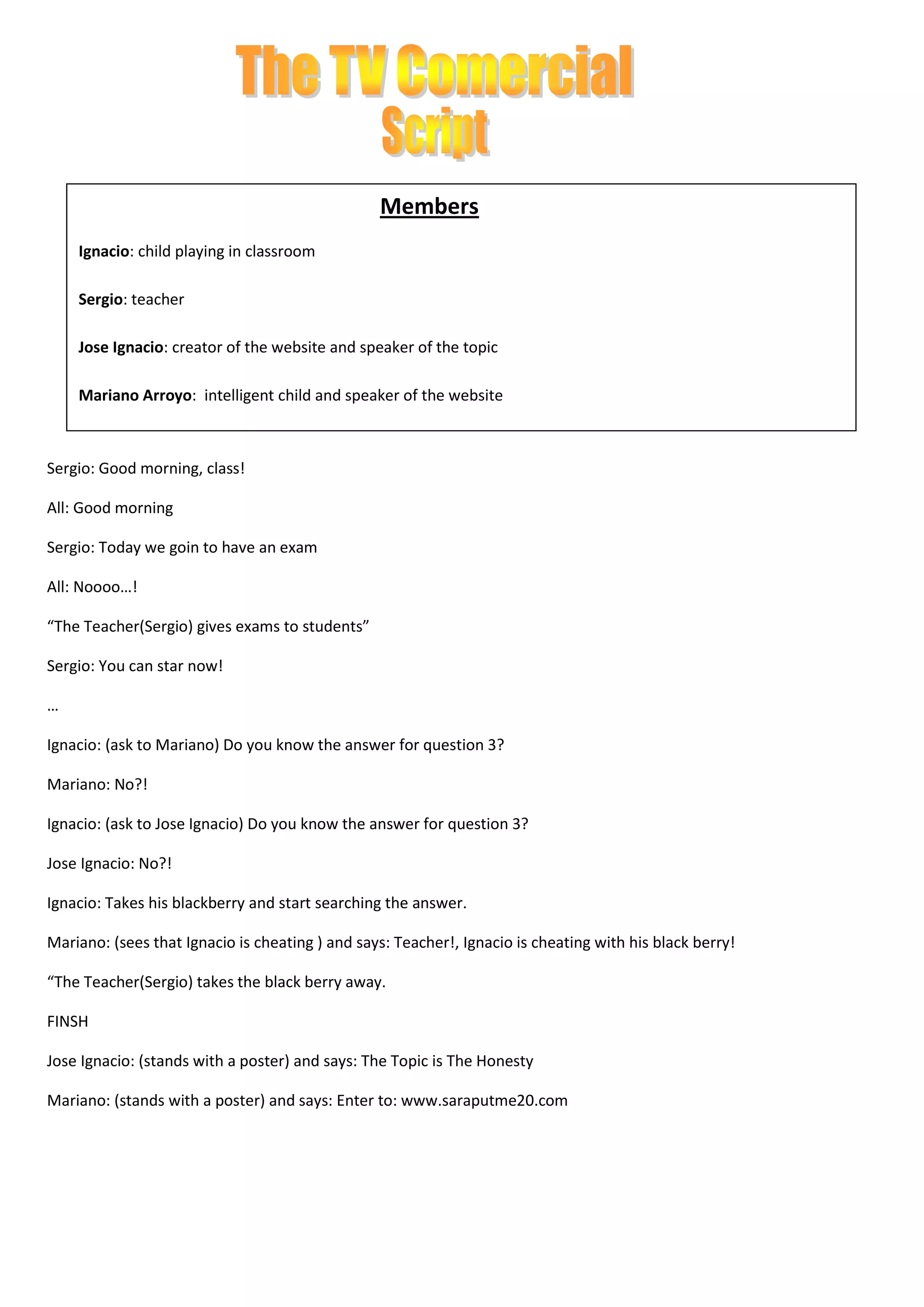 Members
Ignacio: child playing in classroom
Sergio: teacher
Jose Ignacio: creator of the website and speaker of the topic
Mariano Arroyo: intelligent child and speaker of the website
Sergio: Good morning, class!
All: Good morning
Sergio: Today we goin to have an exam
All: Noooo…!
“The Teacher(Sergio) gives exams to students”
Sergio: You can star now!
…
Ignacio: (ask to Mariano) Do you know the answer for question 3?
Mariano: No?!
Ignacio: (ask to Jose Ignacio) Do you know the answer for question 3?
Jose Ignacio: No?!
Ignacio: Takes his blackberry and start searching the answer.
Mariano: (sees that Ignacio is cheating ) and says: Teacher!, Ignacio is cheating with his black berry!
“The Teacher(Sergio) takes the black berry away.
FINSH
Jose Ignacio: (stands with a poster) and says: The Topic is The Honesty
Mariano: (stands with a poster) and says: Enter to: www.saraputme20.com