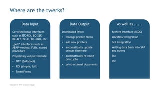 Certified Input interfaces
such as BC-RDI, BC-XSF,
BC-XFP, BC-XI, BC-XOM, etc.
„pull“ interfaces such as
ABAP-method, FuBa, stored
procedure
Proprietary output formats:
• OTF (SAPspool)
• RDI (simple, full)
• SmartForms
Where are the twerks?
Copyright © 2015 Scriptura Engage
Archive interface (IXOS)
Workflow integration
GUI integration
Writing data back into SAP
and others
Etc
Etc
Distributed Print:
• manage printer farms
• add new printers
• automatically update
printer firmware
• automatically re-route
print jobs
• print external documents
Data Input Data Output As well as ......
 