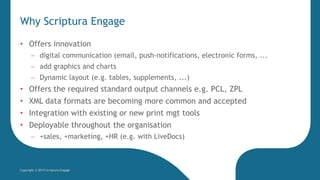 Why Scriptura Engage
Copyright © 2015 Scriptura Engage
• Offers innovation
 digital communication (email, push-notifications, electronic forms, ...
 add graphics and charts
 Dynamic layout (e.g. tables, supplements, ...)
• Offers the required standard output channels e.g. PCL, ZPL
• XML data formats are becoming more common and accepted
• Integration with existing or new print mgt tools
• Deployable throughout the organisation
 +sales, +marketing, +HR (e.g. with LiveDocs)
 