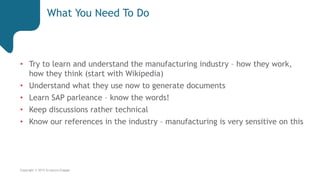 Copyright © 2015 Scriptura Engage
What You Need To Do
• Try to learn and understand the manufacturing industry – how they work,
how they think (start with Wikipedia)
• Understand what they use now to generate documents
• Learn SAP parleance – know the words!
• Keep discussions rather technical
• Know our references in the industry – manufacturing is very sensitive on this
 
