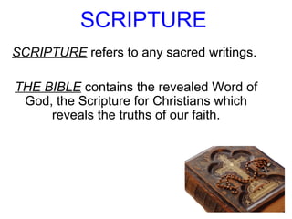 SCRIPTURE
SCRIPTURE refers to any sacred writings.
THE BIBLE contains the revealed Word of
God, the Scripture for Christians which
reveals the truths of our faith.
 