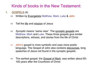 Kinds of books in the New Testament:
1. GOSPELS (4)
⇒ Written by Evangelists Matthew, Mark, Luke & John
⇒ Tell the life and mission of Jesus
⇒ Synoptic means “same view”. The synoptic gospels are
Matthew, Mark and Luke. These three gospels give similar
descriptions, witness, and stories from the life of Christ
⇒ John’s gospel is more symbolic and uses more poetic
language. The Gospel of John also contains discourses, long
speeches of Jesus not found in the synoptic gospels.
⇒ The earliest gospel, the Gospel of Mark, was written about 60-
100 years after the Crucifixion of Christ
 