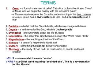TERMS
1. Creed – a formal statement of belief. Catholics profess the Nicene Creed
at Mass, and we begin the Rosary with the Apostle’s Creed
=> These creeds express the Church’s understanding of the two natures
of Jesus: Jesus has a divine nature as God, and a human nature as a
man
2. Doctrine – a belief that the Church holds, which may change with times
3. Dogma – a truth revealed by God, which is unchangeable
4. Evangelist – one who wrote about the life of Jesus
5. Incarnation – the belief that God became human; the “Word made Flesh”
6. Magesterium – the teaching authority of the Church
7. Ministry – a person’s response to God’s call
8. Mystery – something that cannot be fully understood
9. Theology – the study of God and His relationship to people and to all
creation
JESUS is a name which means “savior”
CHRIST is a Greek word meaning “anointed one”. This is a reverent title
for the Messiah
 