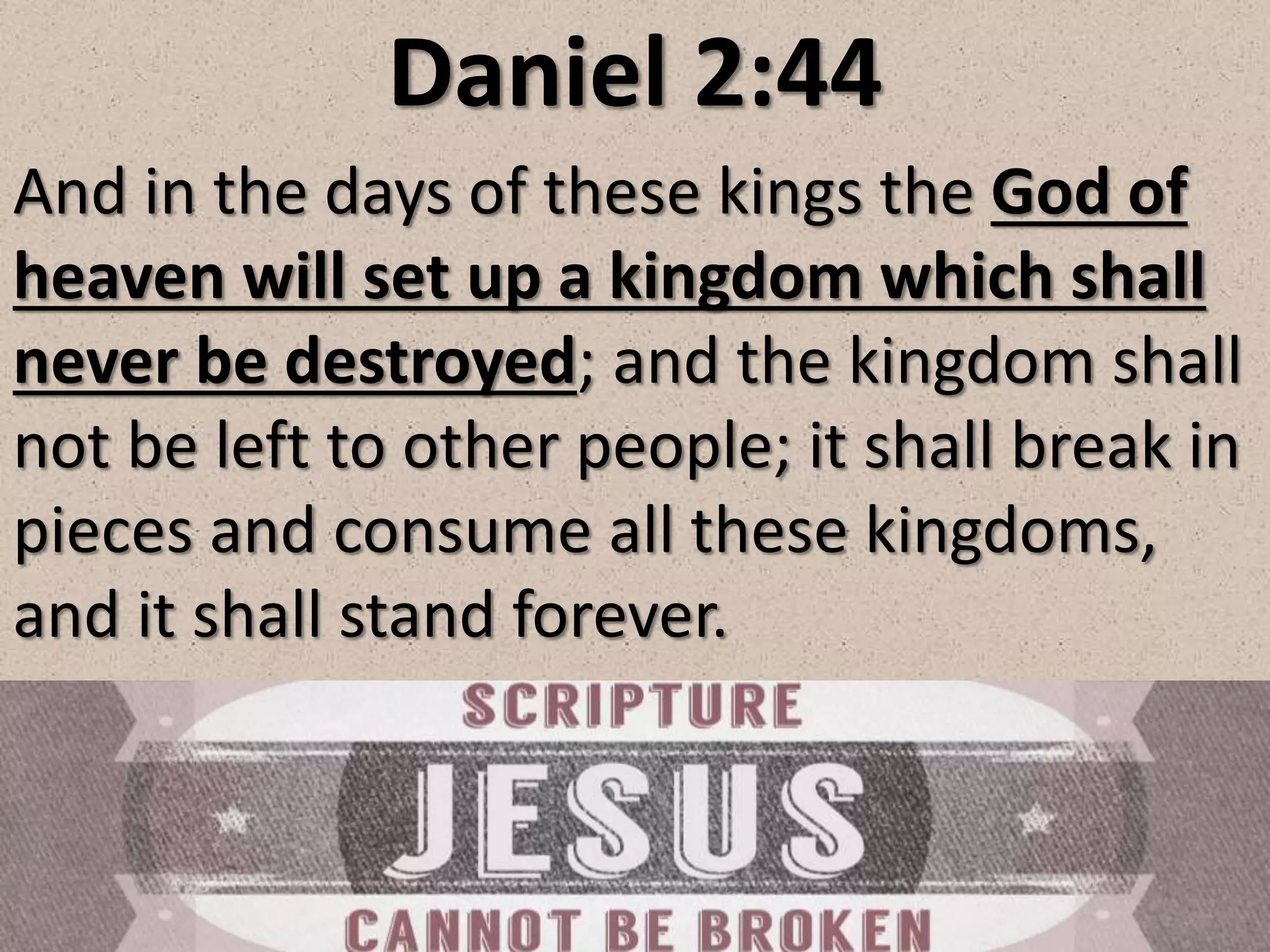 Daniel 2:44
And in the days of these kings the God of
heaven will set up a kingdom which shall
never be destroyed; and the kingdom shall
not be left to other people; it shall break in
pieces and consume all these kingdoms,
and it shall stand forever.
 