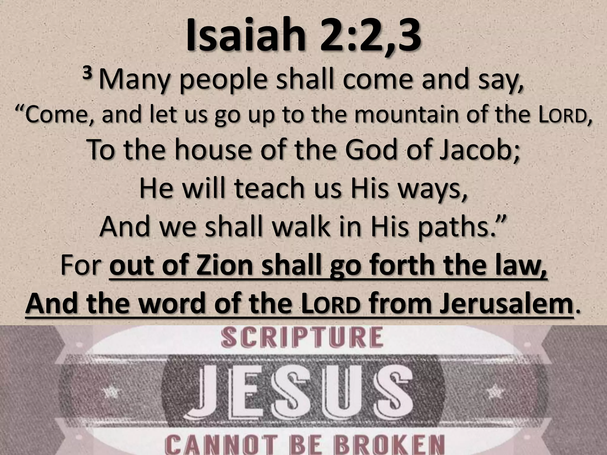 Isaiah 2:2,3
3 Many people shall come and say,
“Come, and let us go up to the mountain of the LORD,
To the house of the God of Jacob;
He will teach us His ways,
And we shall walk in His paths.”
For out of Zion shall go forth the law,
And the word of the LORD from Jerusalem.
 