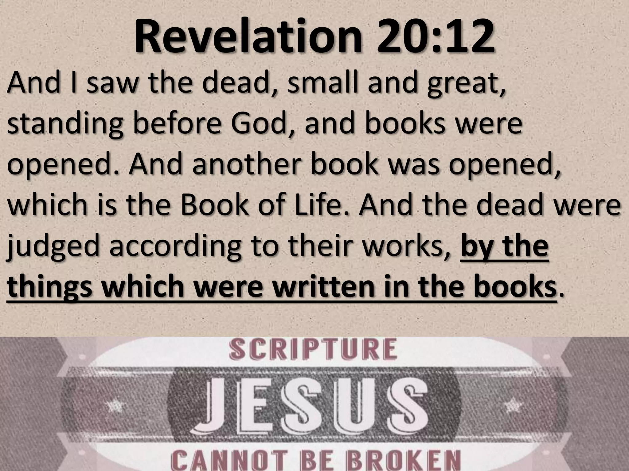 Revelation 20:12
And I saw the dead, small and great,
standing before God, and books were
opened. And another book was opened,
which is the Book of Life. And the dead were
judged according to their works, by the
things which were written in the books.
 