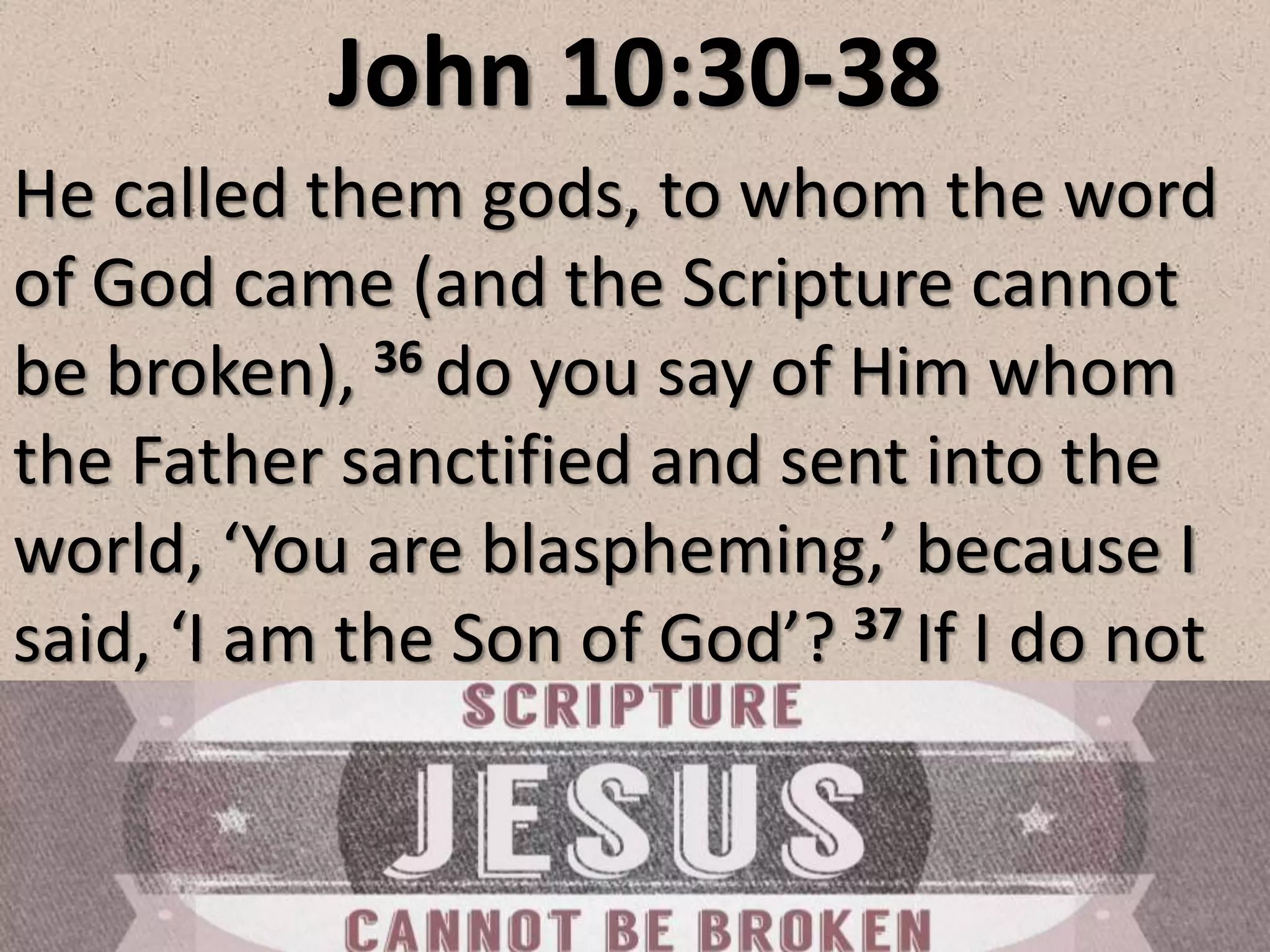 John 10:30-38
He called them gods, to whom the word
of God came (and the Scripture cannot
be broken), 36 do you say of Him whom
the Father sanctified and sent into the
world, ‘You are blaspheming,’ because I
said, ‘I am the Son of God’? 37 If I do not
 