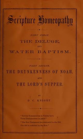 tmmn mmn
THE

j

DELTJaJi;,
AND

^WA-TER
PART

BAPTISM
SEC0.Y7).

THE DRUNKENNESS OF NOAH,
AND

THE LORD'S SUPPER.
BY

D.

'*

C.

KNIGHT

Navum Tcstamentuin

in Vetere latet,

Vetus Testamentum in patet."
"

The New Testament

The Ohl

is

lies

concealed in the Old,

unfolded in the New."

 