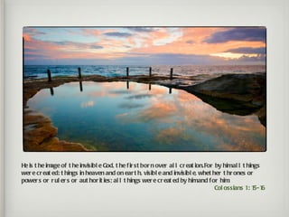 He is t he im of t he invisibl e God, t he f ir st bor n over al l cr eat ion.For by himal l t hings
             age
wer e cr eat ed: t hings in heaven and on ear t h, visibl e and invisibl e, whet her t hr ones or
power s or r ul er s or aut hor it ies; al l t hings wer e cr eat ed by himand for him .
                                                                                  Col ossians 1: 1 6  
                                                                                                  5-1
 