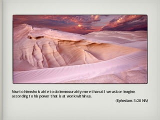 Now t o himwho is abl e t o do im easur ably m e t han al l we ask or im
                                  m              or                     agine,
accor ding t o his power t hat is at wor k wit hin us.
                                                                 ( Ephesians 3:20 NIV)
 