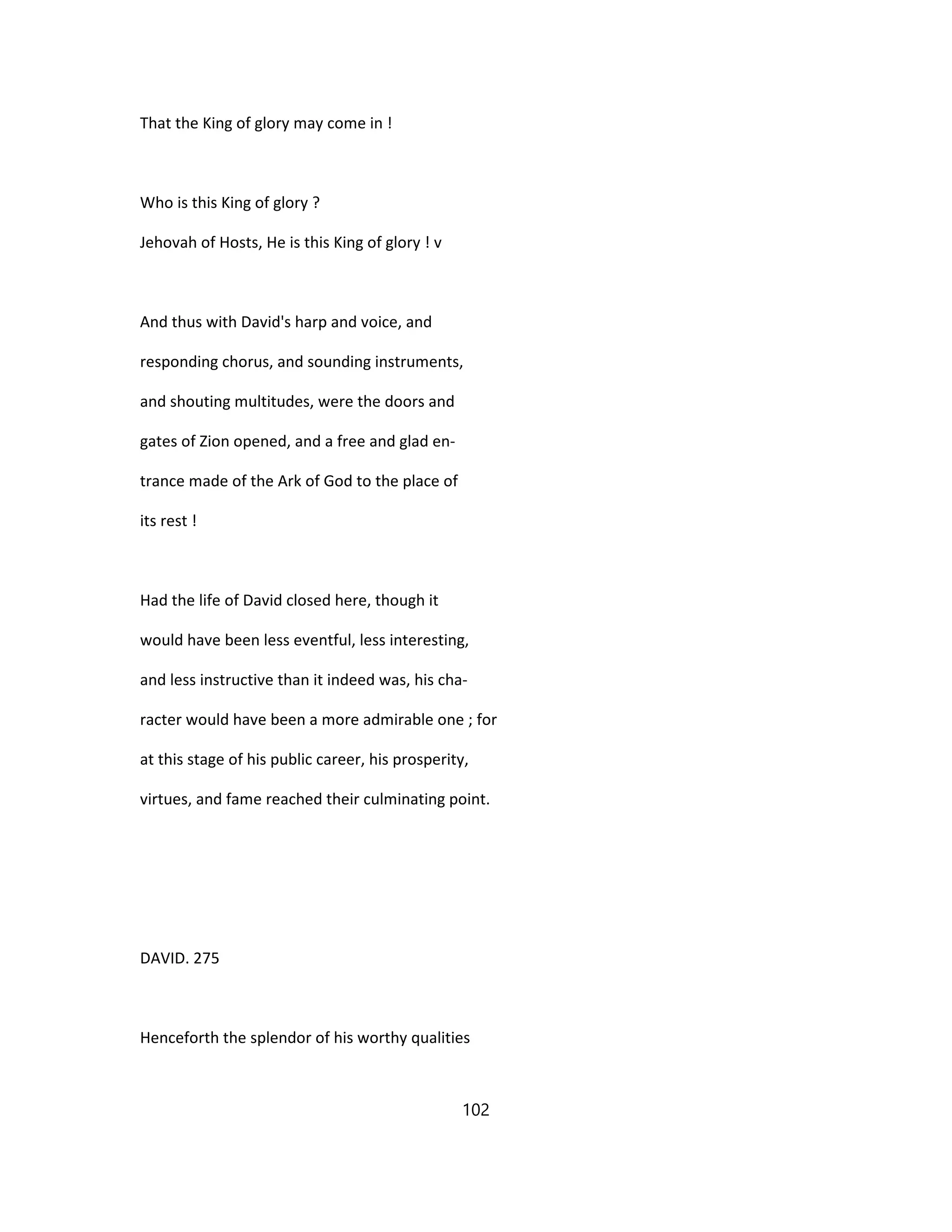 That the King of glory may come in !
Who is this King of glory ?
Jehovah of Hosts, He is this King of glory ! v
And thus with David's harp and voice, and
responding chorus, and sounding instruments,
and shouting multitudes, were the doors and
gates of Zion opened, and a free and glad en-
trance made of the Ark of God to the place of
its rest !
Had the life of David closed here, though it
would have been less eventful, less interesting,
and less instructive than it indeed was, his cha-
racter would have been a more admirable one ; for
at this stage of his public career, his prosperity,
virtues, and fame reached their culminating point.
DAVID. 275
Henceforth the splendor of his worthy qualities
102
 