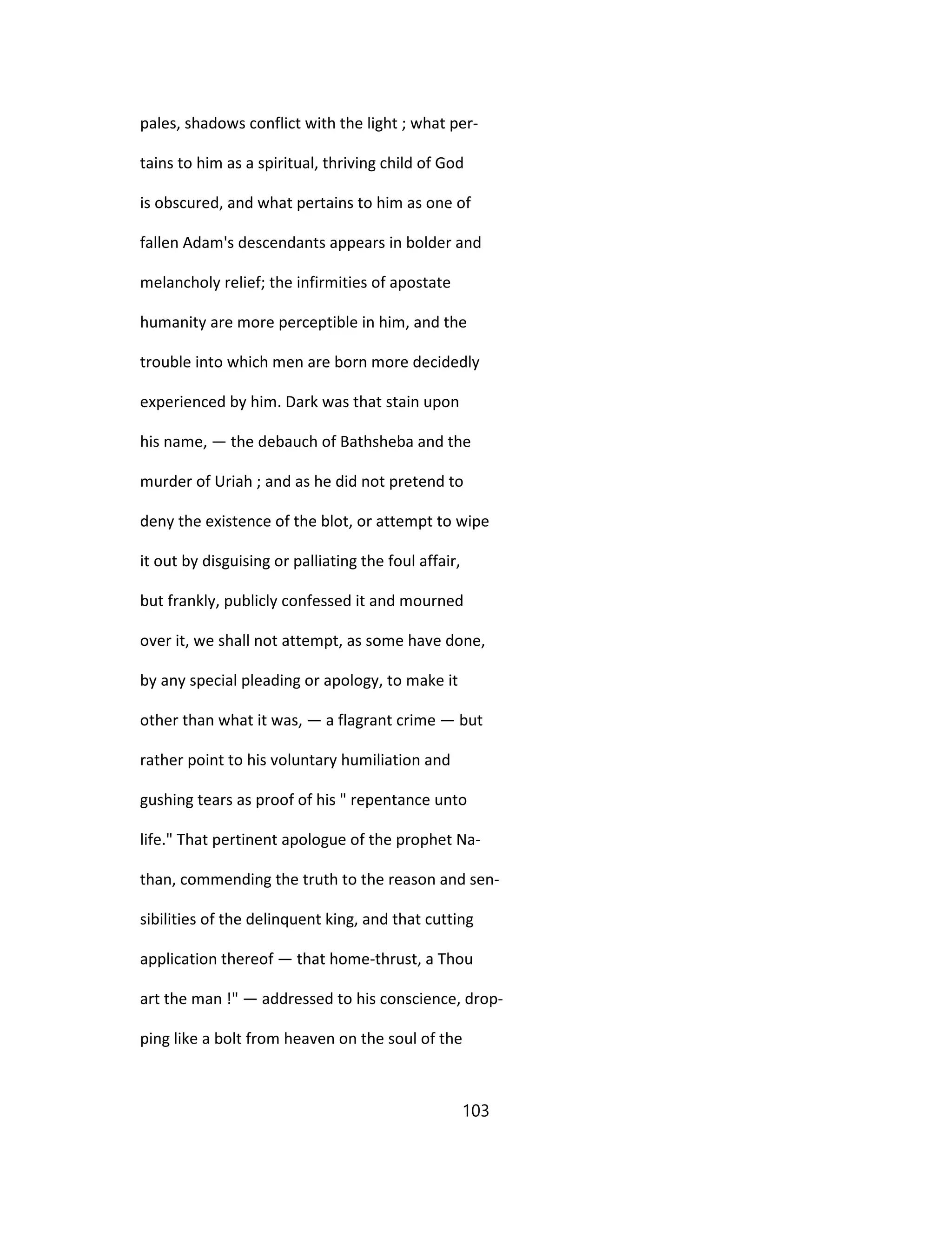 pales, shadows conflict with the light ; what per-
tains to him as a spiritual, thriving child of God
is obscured, and what pertains to him as one of
fallen Adam's descendants appears in bolder and
melancholy relief; the infirmities of apostate
humanity are more perceptible in him, and the
trouble into which men are born more decidedly
experienced by him. Dark was that stain upon
his name, — the debauch of Bathsheba and the
murder of Uriah ; and as he did not pretend to
deny the existence of the blot, or attempt to wipe
it out by disguising or palliating the foul affair,
but frankly, publicly confessed it and mourned
over it, we shall not attempt, as some have done,
by any special pleading or apology, to make it
other than what it was, — a flagrant crime — but
rather point to his voluntary humiliation and
gushing tears as proof of his " repentance unto
life." That pertinent apologue of the prophet Na-
than, commending the truth to the reason and sen-
sibilities of the delinquent king, and that cutting
application thereof — that home-thrust, a Thou
art the man !" — addressed to his conscience, drop-
ping like a bolt from heaven on the soul of the
103
 
