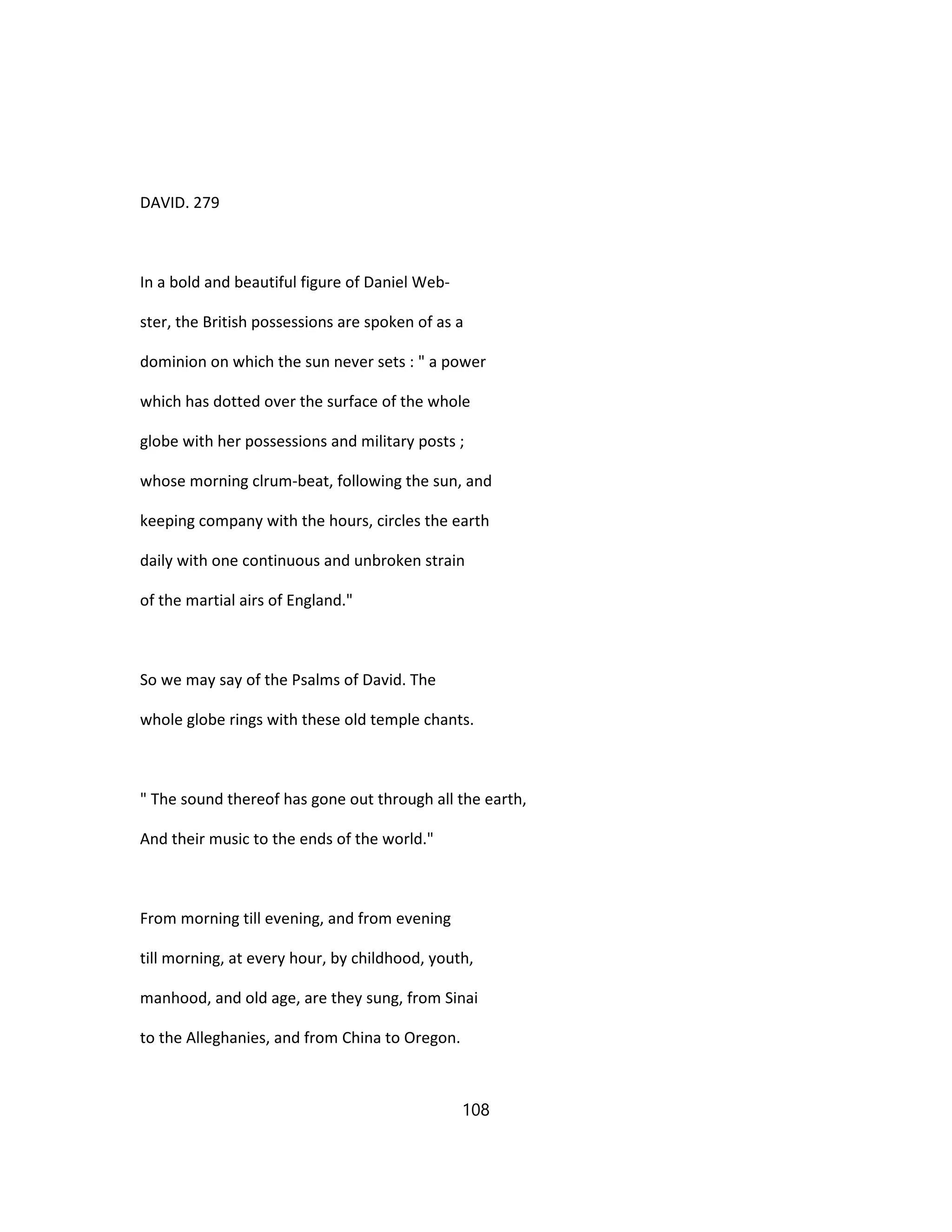 DAVID. 279
In a bold and beautiful figure of Daniel Web-
ster, the British possessions are spoken of as a
dominion on which the sun never sets : " a power
which has dotted over the surface of the whole
globe with her possessions and military posts ;
whose morning clrum-beat, following the sun, and
keeping company with the hours, circles the earth
daily with one continuous and unbroken strain
of the martial airs of England."
So we may say of the Psalms of David. The
whole globe rings with these old temple chants.
" The sound thereof has gone out through all the earth,
And their music to the ends of the world."
From morning till evening, and from evening
till morning, at every hour, by childhood, youth,
manhood, and old age, are they sung, from Sinai
to the Alleghanies, and from China to Oregon.
108
 