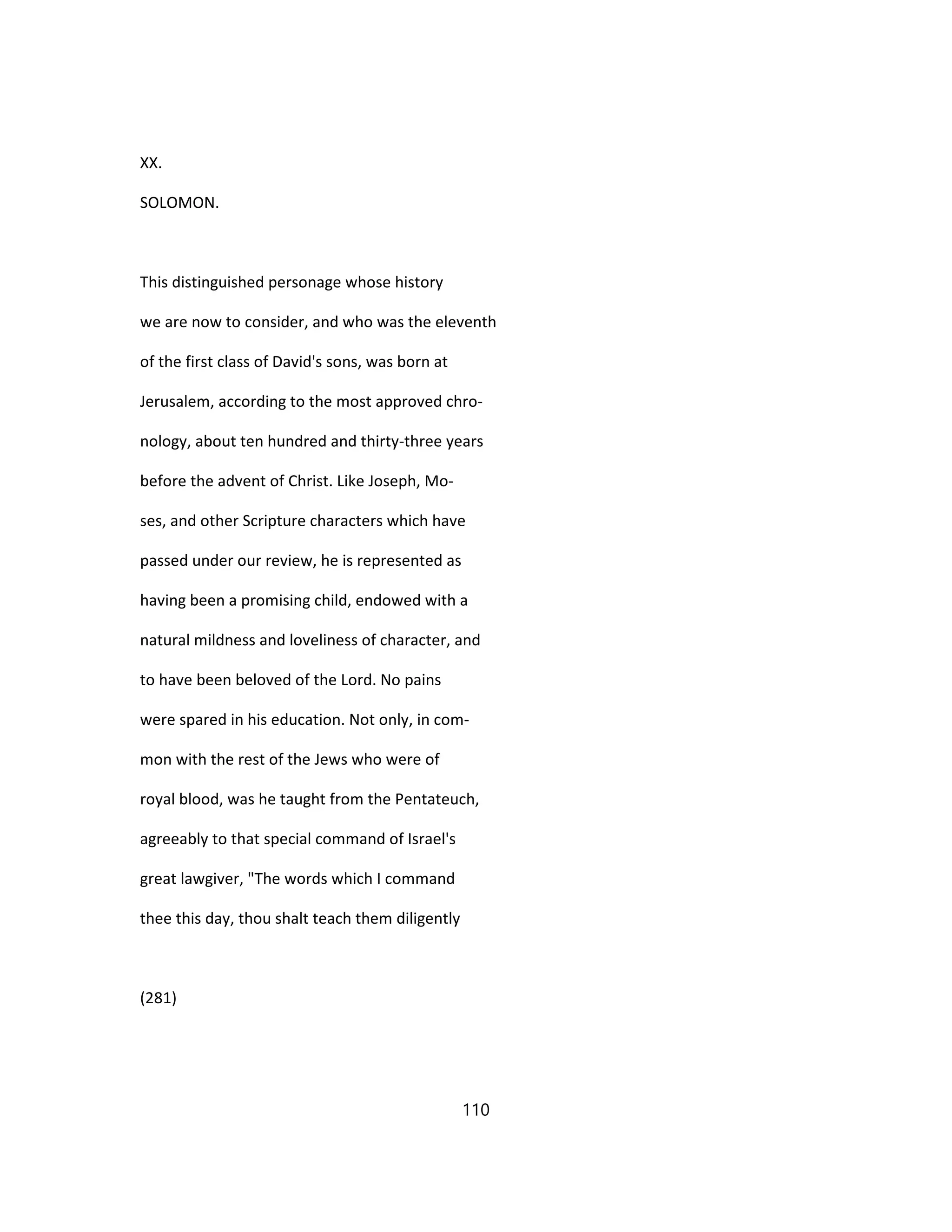 XX.
SOLOMON.
This distinguished personage whose history
we are now to consider, and who was the eleventh
of the first class of David's sons, was born at
Jerusalem, according to the most approved chro-
nology, about ten hundred and thirty-three years
before the advent of Christ. Like Joseph, Mo-
ses, and other Scripture characters which have
passed under our review, he is represented as
having been a promising child, endowed with a
natural mildness and loveliness of character, and
to have been beloved of the Lord. No pains
were spared in his education. Not only, in com-
mon with the rest of the Jews who were of
royal blood, was he taught from the Pentateuch,
agreeably to that special command of Israel's
great lawgiver, "The words which I command
thee this day, thou shalt teach them diligently
(281)
110
 