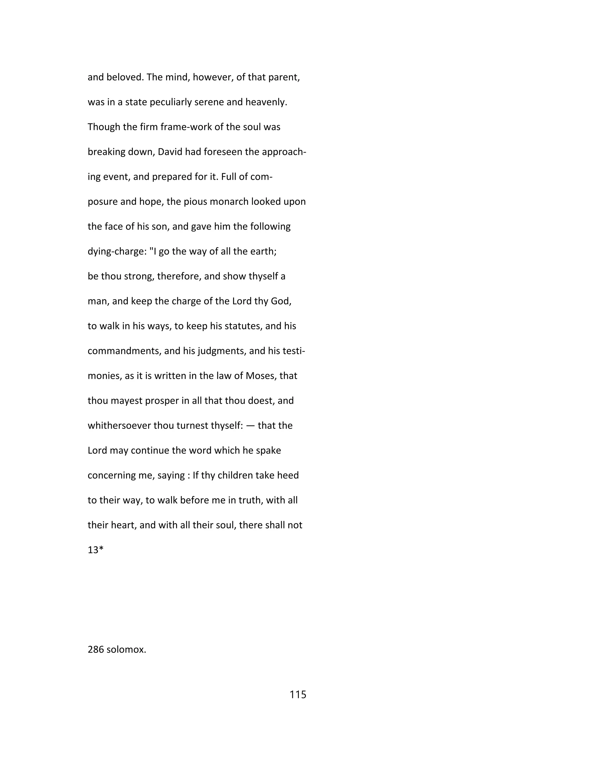 and beloved. The mind, however, of that parent,
was in a state peculiarly serene and heavenly.
Though the firm frame-work of the soul was
breaking down, David had foreseen the approach-
ing event, and prepared for it. Full of com-
posure and hope, the pious monarch looked upon
the face of his son, and gave him the following
dying-charge: "I go the way of all the earth;
be thou strong, therefore, and show thyself a
man, and keep the charge of the Lord thy God,
to walk in his ways, to keep his statutes, and his
commandments, and his judgments, and his testi-
monies, as it is written in the law of Moses, that
thou mayest prosper in all that thou doest, and
whithersoever thou turnest thyself: — that the
Lord may continue the word which he spake
concerning me, saying : If thy children take heed
to their way, to walk before me in truth, with all
their heart, and with all their soul, there shall not
13*
286 solomox.
115
 