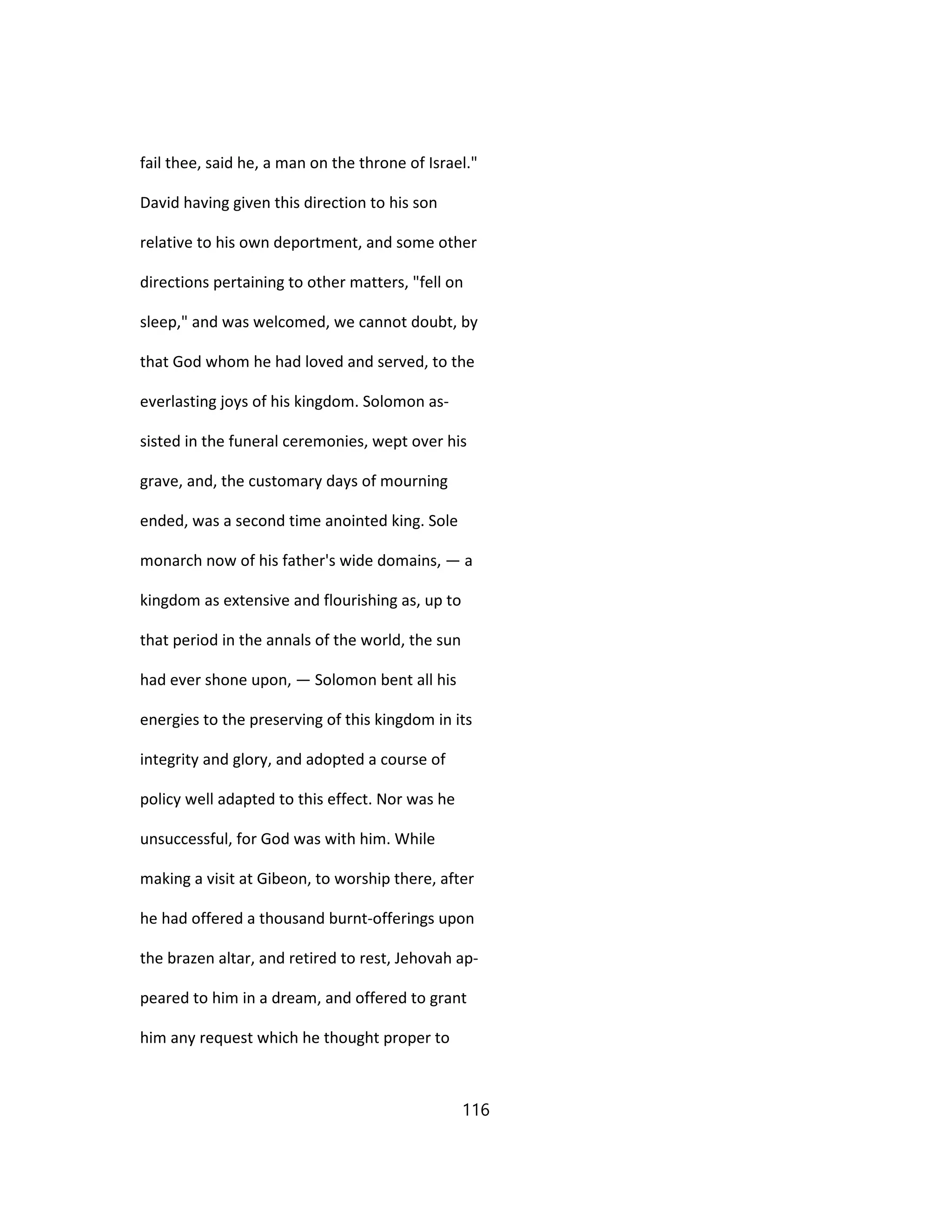 fail thee, said he, a man on the throne of Israel."
David having given this direction to his son
relative to his own deportment, and some other
directions pertaining to other matters, "fell on
sleep," and was welcomed, we cannot doubt, by
that God whom he had loved and served, to the
everlasting joys of his kingdom. Solomon as-
sisted in the funeral ceremonies, wept over his
grave, and, the customary days of mourning
ended, was a second time anointed king. Sole
monarch now of his father's wide domains, — a
kingdom as extensive and flourishing as, up to
that period in the annals of the world, the sun
had ever shone upon, — Solomon bent all his
energies to the preserving of this kingdom in its
integrity and glory, and adopted a course of
policy well adapted to this effect. Nor was he
unsuccessful, for God was with him. While
making a visit at Gibeon, to worship there, after
he had offered a thousand burnt-offerings upon
the brazen altar, and retired to rest, Jehovah ap-
peared to him in a dream, and offered to grant
him any request which he thought proper to
116
 