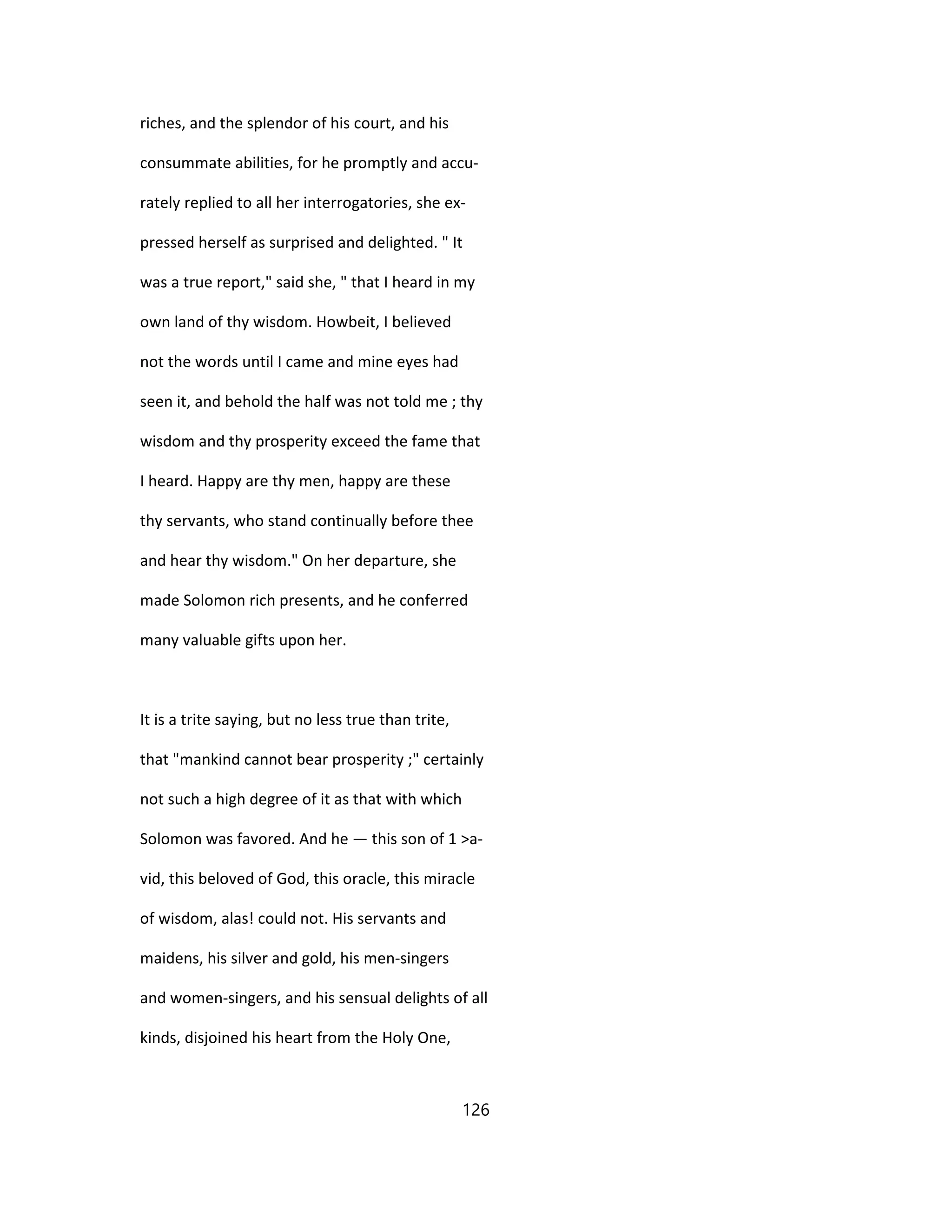 riches, and the splendor of his court, and his
consummate abilities, for he promptly and accu-
rately replied to all her interrogatories, she ex-
pressed herself as surprised and delighted. " It
was a true report," said she, " that I heard in my
own land of thy wisdom. Howbeit, I believed
not the words until I came and mine eyes had
seen it, and behold the half was not told me ; thy
wisdom and thy prosperity exceed the fame that
I heard. Happy are thy men, happy are these
thy servants, who stand continually before thee
and hear thy wisdom." On her departure, she
made Solomon rich presents, and he conferred
many valuable gifts upon her.
It is a trite saying, but no less true than trite,
that "mankind cannot bear prosperity ;" certainly
not such a high degree of it as that with which
Solomon was favored. And he — this son of 1 >a-
vid, this beloved of God, this oracle, this miracle
of wisdom, alas! could not. His servants and
maidens, his silver and gold, his men-singers
and women-singers, and his sensual delights of all
kinds, disjoined his heart from the Holy One,
126
 