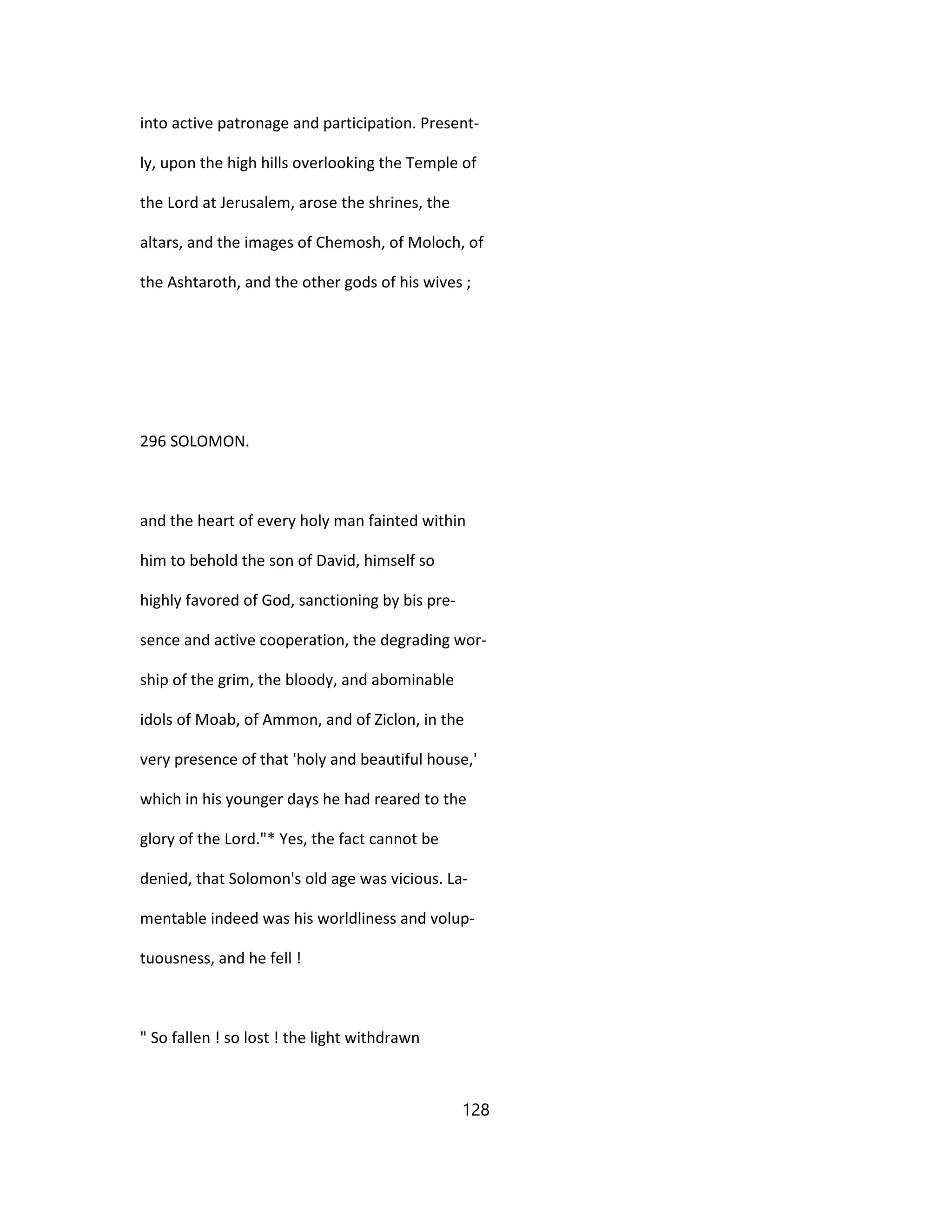 into active patronage and participation. Present-
ly, upon the high hills overlooking the Temple of
the Lord at Jerusalem, arose the shrines, the
altars, and the images of Chemosh, of Moloch, of
the Ashtaroth, and the other gods of his wives ;
296 SOLOMON.
and the heart of every holy man fainted within
him to behold the son of David, himself so
highly favored of God, sanctioning by bis pre-
sence and active cooperation, the degrading wor-
ship of the grim, the bloody, and abominable
idols of Moab, of Ammon, and of Ziclon, in the
very presence of that 'holy and beautiful house,'
which in his younger days he had reared to the
glory of the Lord."* Yes, the fact cannot be
denied, that Solomon's old age was vicious. La-
mentable indeed was his worldliness and volup-
tuousness, and he fell !
" So fallen ! so lost ! the light withdrawn
128
 
