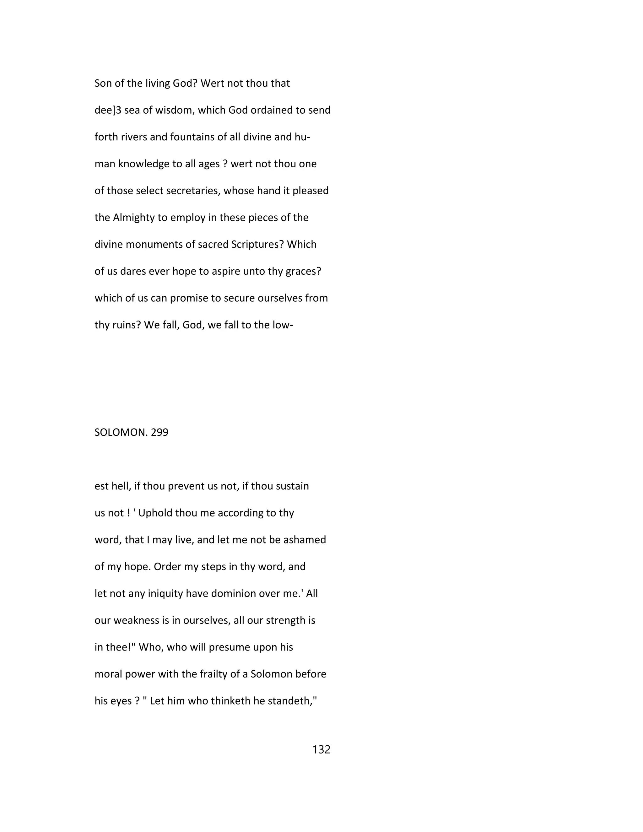 Son of the living God? Wert not thou that
dee]3 sea of wisdom, which God ordained to send
forth rivers and fountains of all divine and hu-
man knowledge to all ages ? wert not thou one
of those select secretaries, whose hand it pleased
the Almighty to employ in these pieces of the
divine monuments of sacred Scriptures? Which
of us dares ever hope to aspire unto thy graces?
which of us can promise to secure ourselves from
thy ruins? We fall, God, we fall to the low-
SOLOMON. 299
est hell, if thou prevent us not, if thou sustain
us not ! ' Uphold thou me according to thy
word, that I may live, and let me not be ashamed
of my hope. Order my steps in thy word, and
let not any iniquity have dominion over me.' All
our weakness is in ourselves, all our strength is
in thee!" Who, who will presume upon his
moral power with the frailty of a Solomon before
his eyes ? " Let him who thinketh he standeth,"
132
 