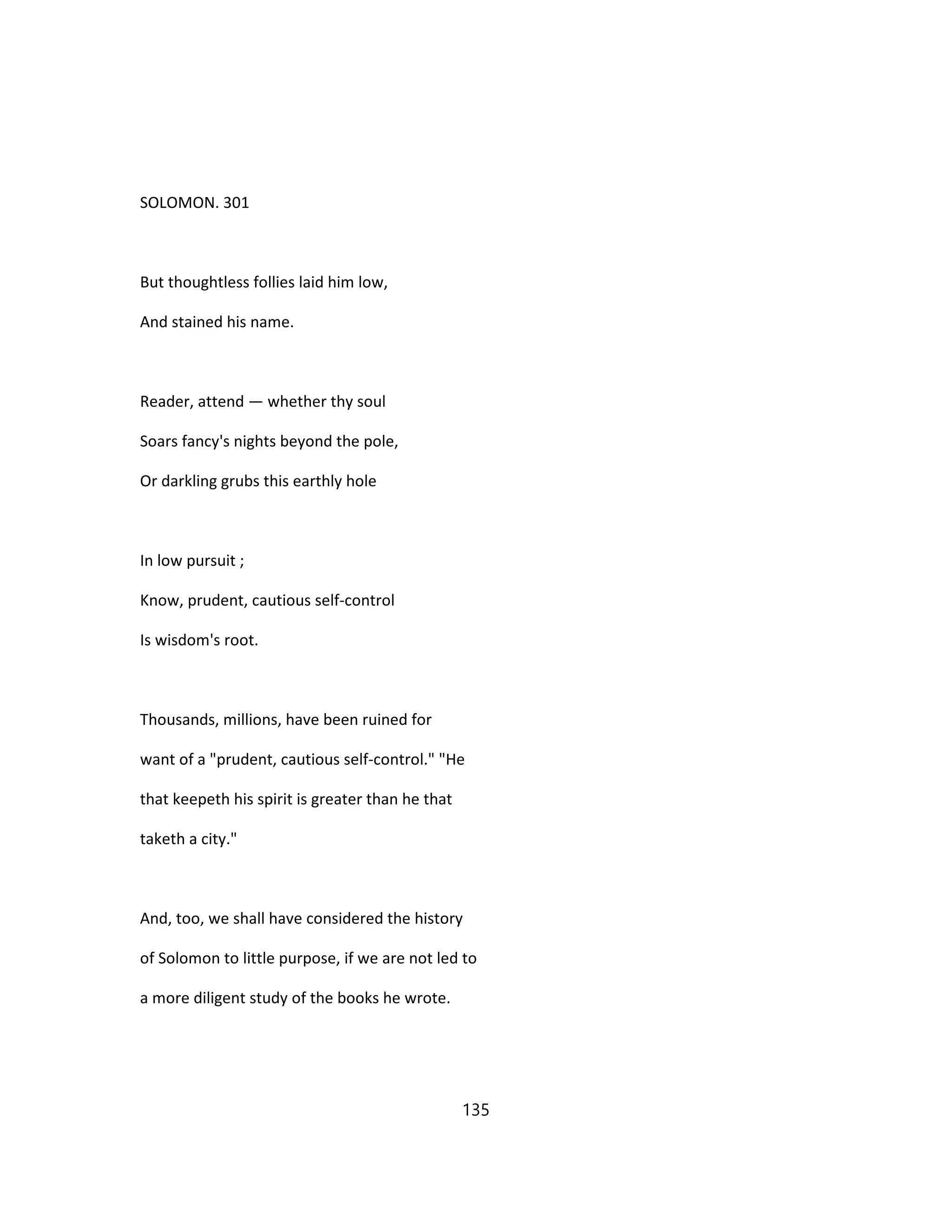 SOLOMON. 301
But thoughtless follies laid him low,
And stained his name.
Reader, attend — whether thy soul
Soars fancy's nights beyond the pole,
Or darkling grubs this earthly hole
In low pursuit ;
Know, prudent, cautious self-control
Is wisdom's root.
Thousands, millions, have been ruined for
want of a "prudent, cautious self-control." "He
that keepeth his spirit is greater than he that
taketh a city."
And, too, we shall have considered the history
of Solomon to little purpose, if we are not led to
a more diligent study of the books he wrote.
135
 