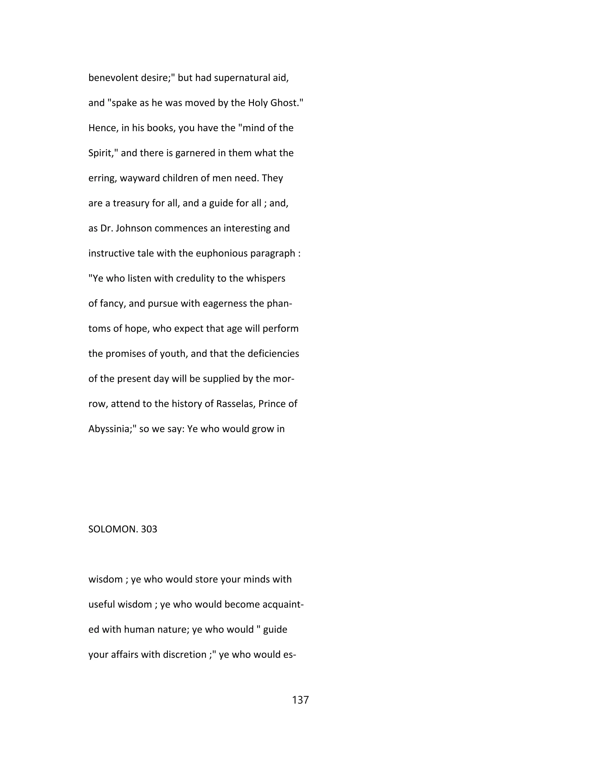 benevolent desire;" but had supernatural aid,
and "spake as he was moved by the Holy Ghost."
Hence, in his books, you have the "mind of the
Spirit," and there is garnered in them what the
erring, wayward children of men need. They
are a treasury for all, and a guide for all ; and,
as Dr. Johnson commences an interesting and
instructive tale with the euphonious paragraph :
"Ye who listen with credulity to the whispers
of fancy, and pursue with eagerness the phan-
toms of hope, who expect that age will perform
the promises of youth, and that the deficiencies
of the present day will be supplied by the mor-
row, attend to the history of Rasselas, Prince of
Abyssinia;" so we say: Ye who would grow in
SOLOMON. 303
wisdom ; ye who would store your minds with
useful wisdom ; ye who would become acquaint-
ed with human nature; ye who would " guide
your affairs with discretion ;" ye who would es-
137
 