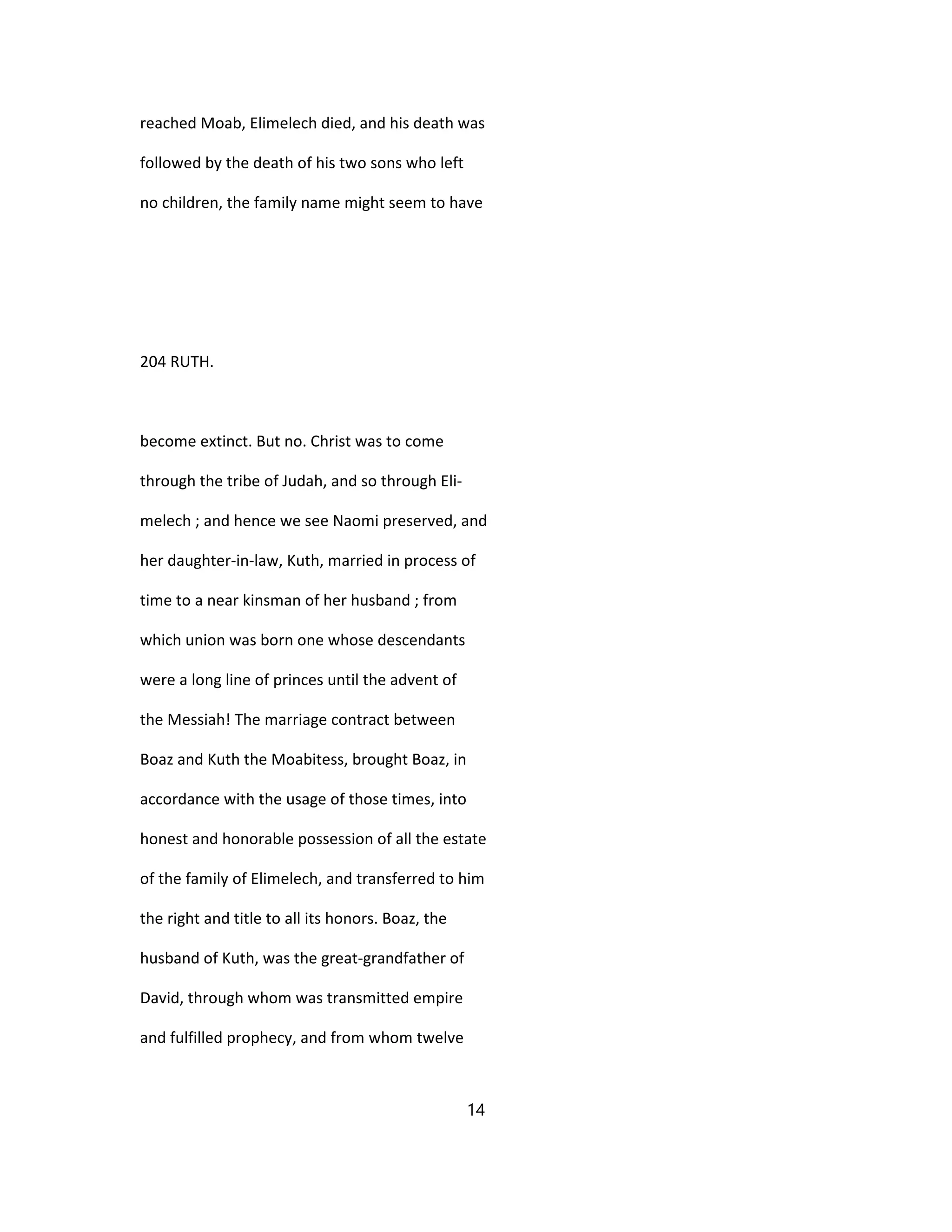 reached Moab, Elimelech died, and his death was
followed by the death of his two sons who left
no children, the family name might seem to have
204 RUTH.
become extinct. But no. Christ was to come
through the tribe of Judah, and so through Eli-
melech ; and hence we see Naomi preserved, and
her daughter-in-law, Kuth, married in process of
time to a near kinsman of her husband ; from
which union was born one whose descendants
were a long line of princes until the advent of
the Messiah! The marriage contract between
Boaz and Kuth the Moabitess, brought Boaz, in
accordance with the usage of those times, into
honest and honorable possession of all the estate
of the family of Elimelech, and transferred to him
the right and title to all its honors. Boaz, the
husband of Kuth, was the great-grandfather of
David, through whom was transmitted empire
and fulfilled prophecy, and from whom twelve
14
 