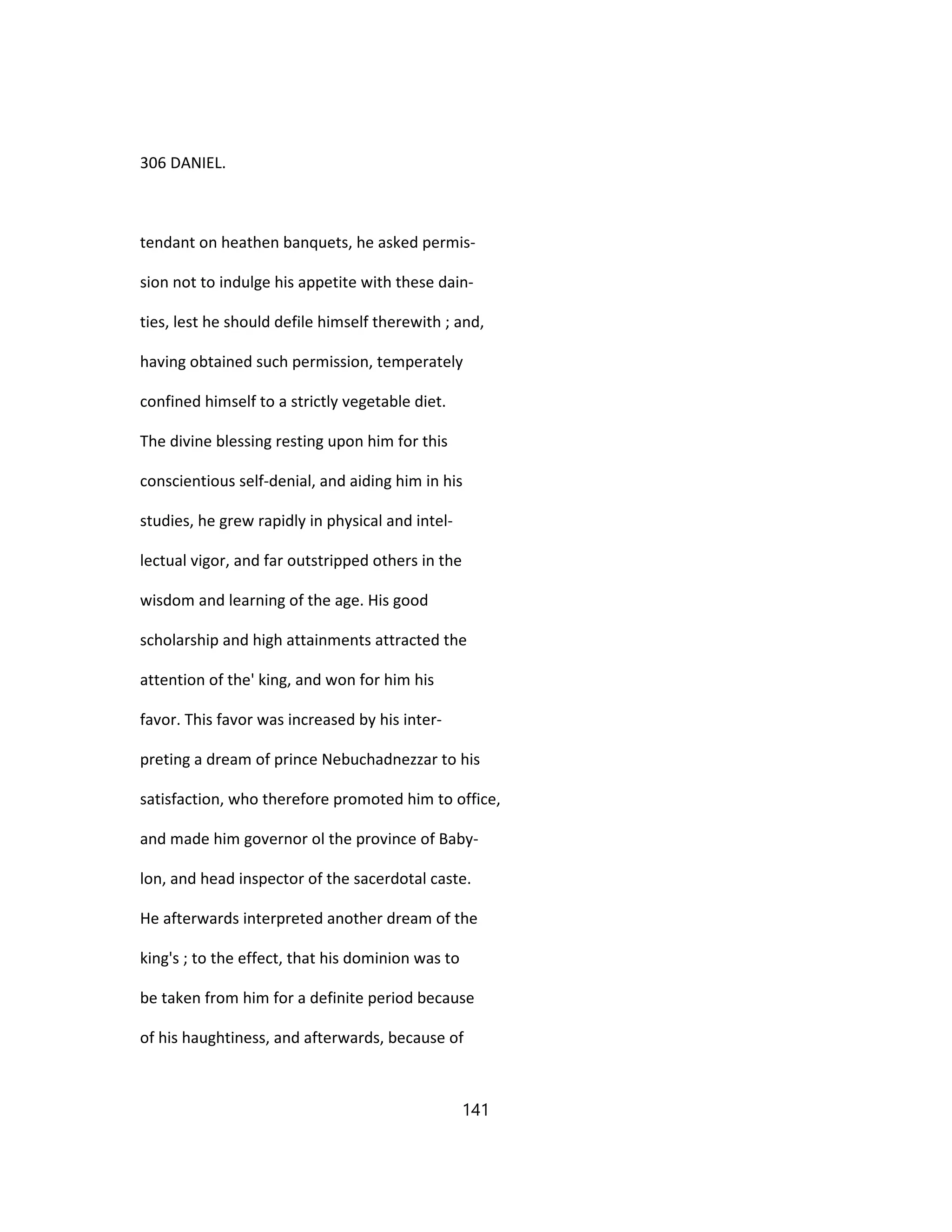 306 DANIEL.
tendant on heathen banquets, he asked permis-
sion not to indulge his appetite with these dain-
ties, lest he should defile himself therewith ; and,
having obtained such permission, temperately
confined himself to a strictly vegetable diet.
The divine blessing resting upon him for this
conscientious self-denial, and aiding him in his
studies, he grew rapidly in physical and intel-
lectual vigor, and far outstripped others in the
wisdom and learning of the age. His good
scholarship and high attainments attracted the
attention of the' king, and won for him his
favor. This favor was increased by his inter-
preting a dream of prince Nebuchadnezzar to his
satisfaction, who therefore promoted him to office,
and made him governor ol the province of Baby-
lon, and head inspector of the sacerdotal caste.
He afterwards interpreted another dream of the
king's ; to the effect, that his dominion was to
be taken from him for a definite period because
of his haughtiness, and afterwards, because of
141
 