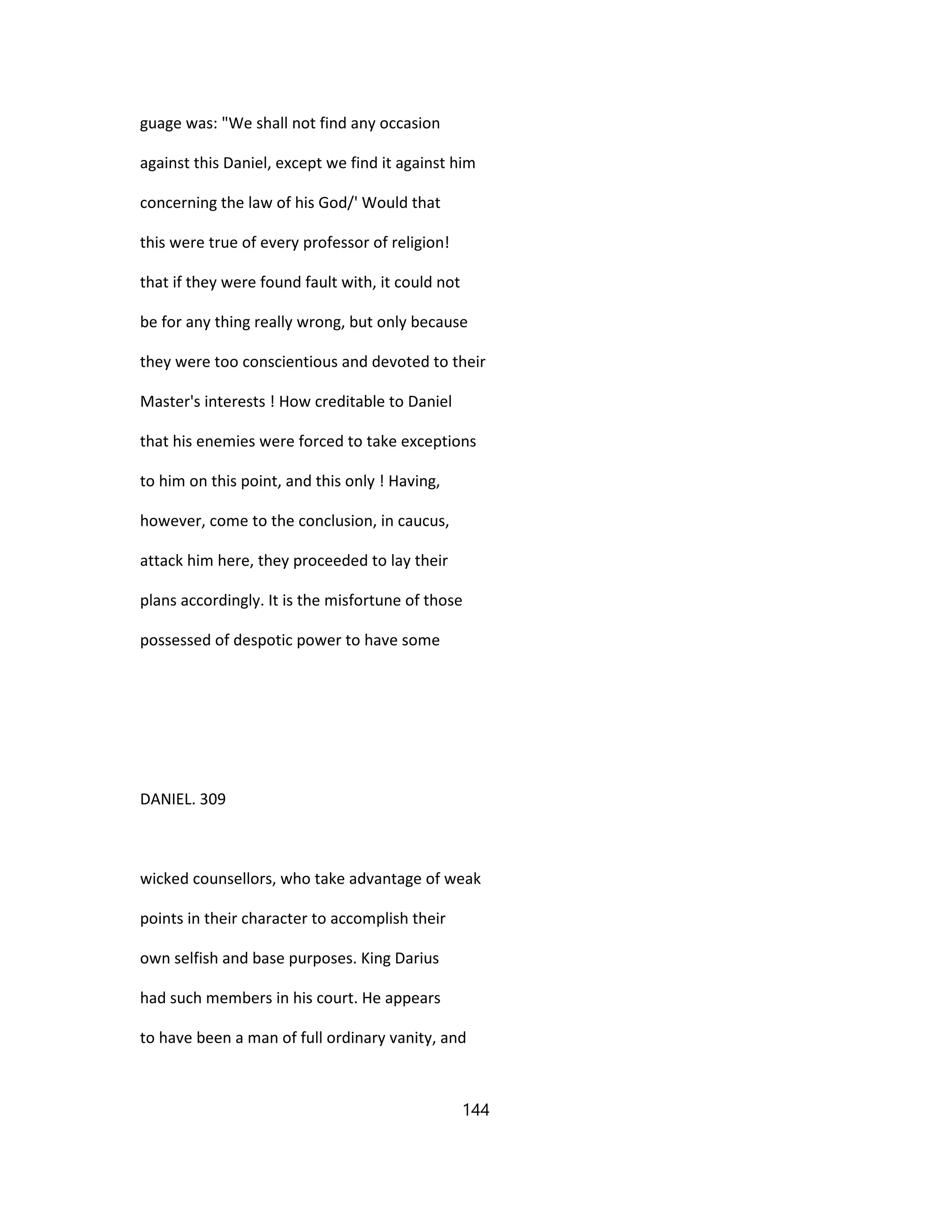 guage was: "We shall not find any occasion
against this Daniel, except we find it against him
concerning the law of his God/' Would that
this were true of every professor of religion!
that if they were found fault with, it could not
be for any thing really wrong, but only because
they were too conscientious and devoted to their
Master's interests ! How creditable to Daniel
that his enemies were forced to take exceptions
to him on this point, and this only ! Having,
however, come to the conclusion, in caucus,
attack him here, they proceeded to lay their
plans accordingly. It is the misfortune of those
possessed of despotic power to have some
DANIEL. 309
wicked counsellors, who take advantage of weak
points in their character to accomplish their
own selfish and base purposes. King Darius
had such members in his court. He appears
to have been a man of full ordinary vanity, and
144
 