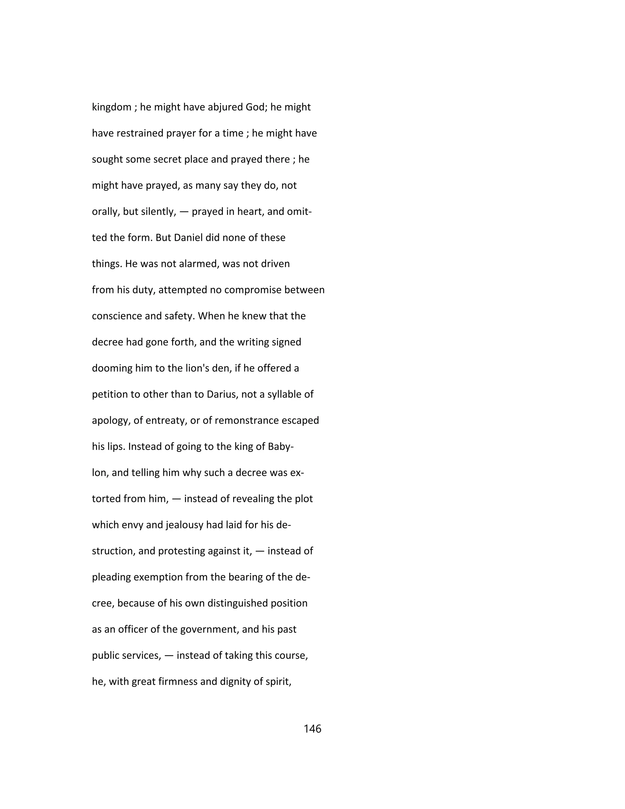 kingdom ; he might have abjured God; he might
have restrained prayer for a time ; he might have
sought some secret place and prayed there ; he
might have prayed, as many say they do, not
orally, but silently, — prayed in heart, and omit-
ted the form. But Daniel did none of these
things. He was not alarmed, was not driven
from his duty, attempted no compromise between
conscience and safety. When he knew that the
decree had gone forth, and the writing signed
dooming him to the lion's den, if he offered a
petition to other than to Darius, not a syllable of
apology, of entreaty, or of remonstrance escaped
his lips. Instead of going to the king of Baby-
lon, and telling him why such a decree was ex-
torted from him, — instead of revealing the plot
which envy and jealousy had laid for his de-
struction, and protesting against it, — instead of
pleading exemption from the bearing of the de-
cree, because of his own distinguished position
as an officer of the government, and his past
public services, — instead of taking this course,
he, with great firmness and dignity of spirit,
146
 