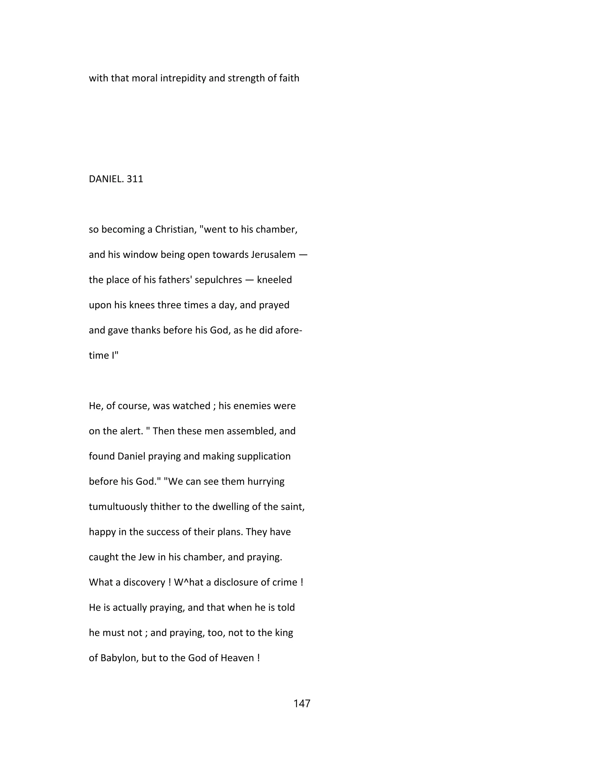 with that moral intrepidity and strength of faith
DANIEL. 311
so becoming a Christian, "went to his chamber,
and his window being open towards Jerusalem —
the place of his fathers' sepulchres — kneeled
upon his knees three times a day, and prayed
and gave thanks before his God, as he did afore-
time I"
He, of course, was watched ; his enemies were
on the alert. " Then these men assembled, and
found Daniel praying and making supplication
before his God." "We can see them hurrying
tumultuously thither to the dwelling of the saint,
happy in the success of their plans. They have
caught the Jew in his chamber, and praying.
What a discovery ! W^hat a disclosure of crime !
He is actually praying, and that when he is told
he must not ; and praying, too, not to the king
of Babylon, but to the God of Heaven !
147
 