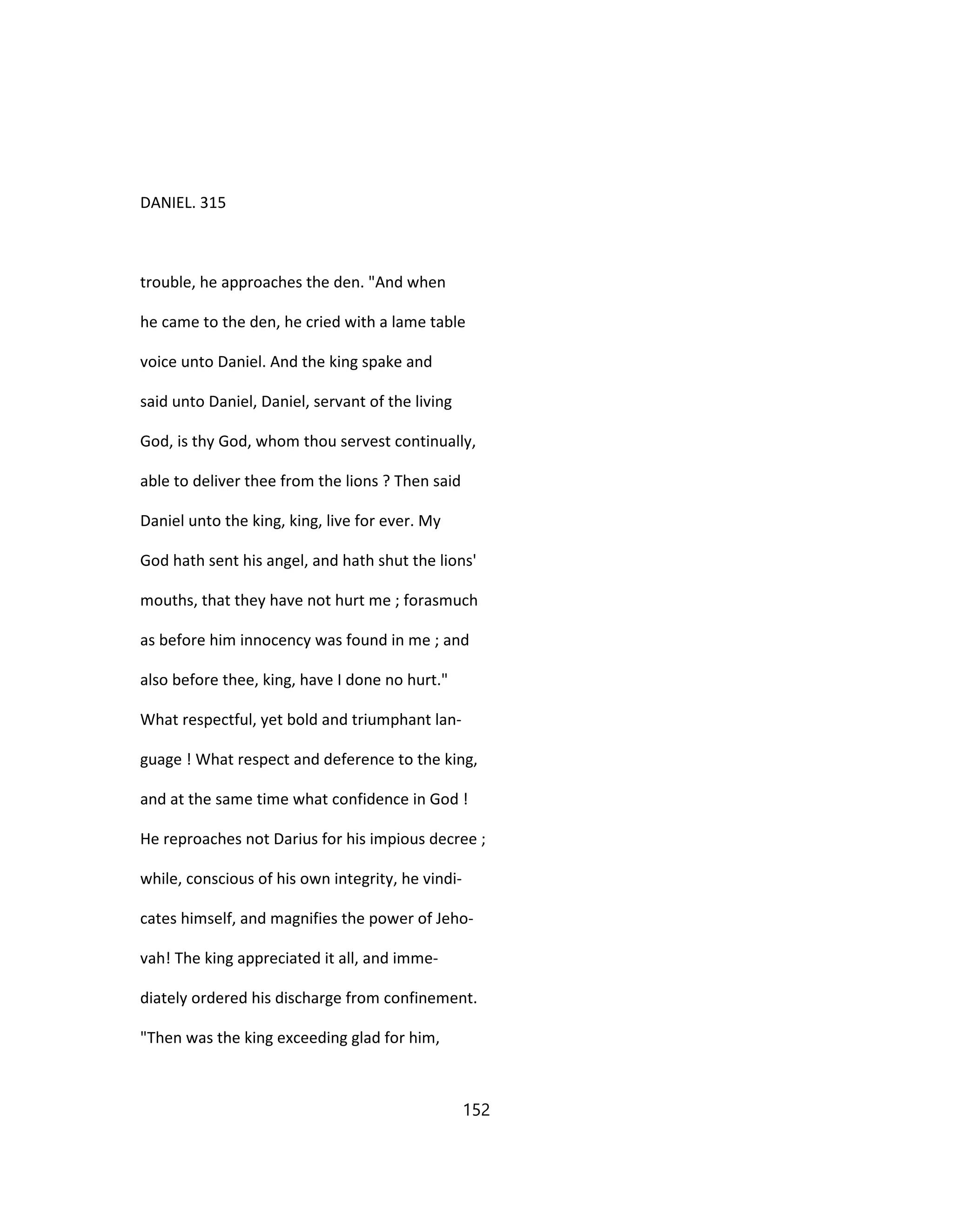 DANIEL. 315
trouble, he approaches the den. "And when
he came to the den, he cried with a lame table
voice unto Daniel. And the king spake and
said unto Daniel, Daniel, servant of the living
God, is thy God, whom thou servest continually,
able to deliver thee from the lions ? Then said
Daniel unto the king, king, live for ever. My
God hath sent his angel, and hath shut the lions'
mouths, that they have not hurt me ; forasmuch
as before him innocency was found in me ; and
also before thee, king, have I done no hurt."
What respectful, yet bold and triumphant lan-
guage ! What respect and deference to the king,
and at the same time what confidence in God !
He reproaches not Darius for his impious decree ;
while, conscious of his own integrity, he vindi-
cates himself, and magnifies the power of Jeho-
vah! The king appreciated it all, and imme-
diately ordered his discharge from confinement.
"Then was the king exceeding glad for him,
152
 