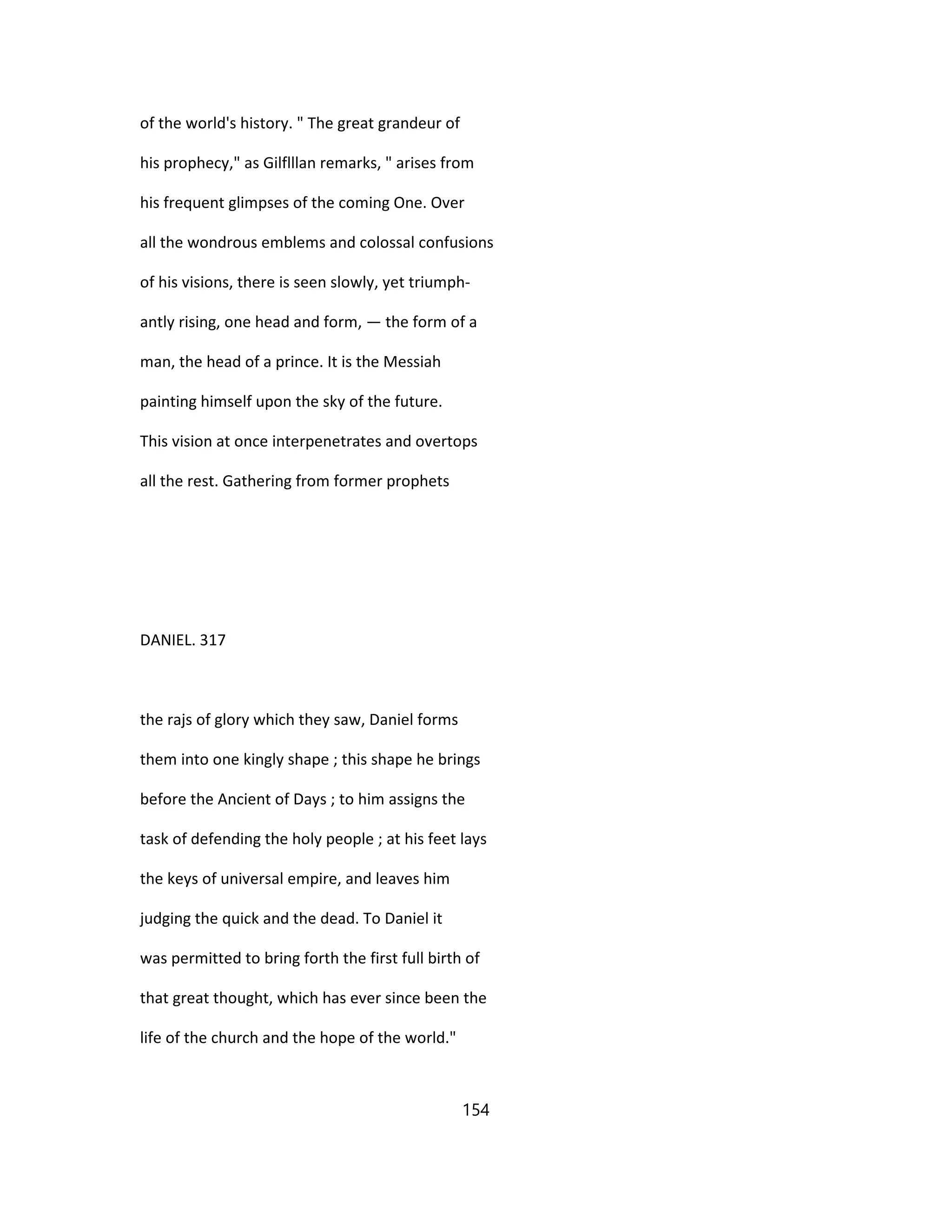 of the world's history. " The great grandeur of
his prophecy," as Gilflllan remarks, " arises from
his frequent glimpses of the coming One. Over
all the wondrous emblems and colossal confusions
of his visions, there is seen slowly, yet triumph-
antly rising, one head and form, — the form of a
man, the head of a prince. It is the Messiah
painting himself upon the sky of the future.
This vision at once interpenetrates and overtops
all the rest. Gathering from former prophets
DANIEL. 317
the rajs of glory which they saw, Daniel forms
them into one kingly shape ; this shape he brings
before the Ancient of Days ; to him assigns the
task of defending the holy people ; at his feet lays
the keys of universal empire, and leaves him
judging the quick and the dead. To Daniel it
was permitted to bring forth the first full birth of
that great thought, which has ever since been the
life of the church and the hope of the world."
154
 