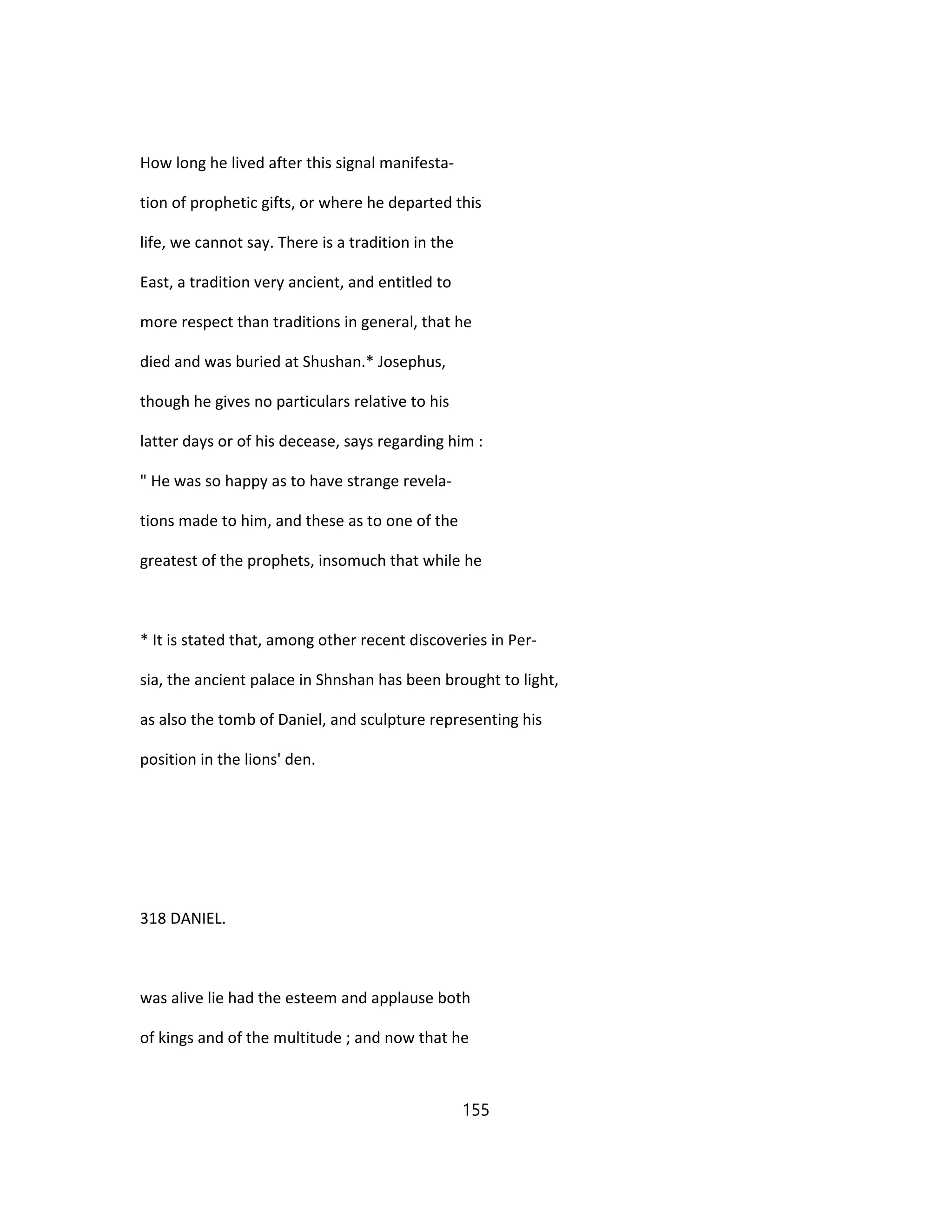 How long he lived after this signal manifesta-
tion of prophetic gifts, or where he departed this
life, we cannot say. There is a tradition in the
East, a tradition very ancient, and entitled to
more respect than traditions in general, that he
died and was buried at Shushan.* Josephus,
though he gives no particulars relative to his
latter days or of his decease, says regarding him :
" He was so happy as to have strange revela-
tions made to him, and these as to one of the
greatest of the prophets, insomuch that while he
* It is stated that, among other recent discoveries in Per-
sia, the ancient palace in Shnshan has been brought to light,
as also the tomb of Daniel, and sculpture representing his
position in the lions' den.
318 DANIEL.
was alive lie had the esteem and applause both
of kings and of the multitude ; and now that he
155
 