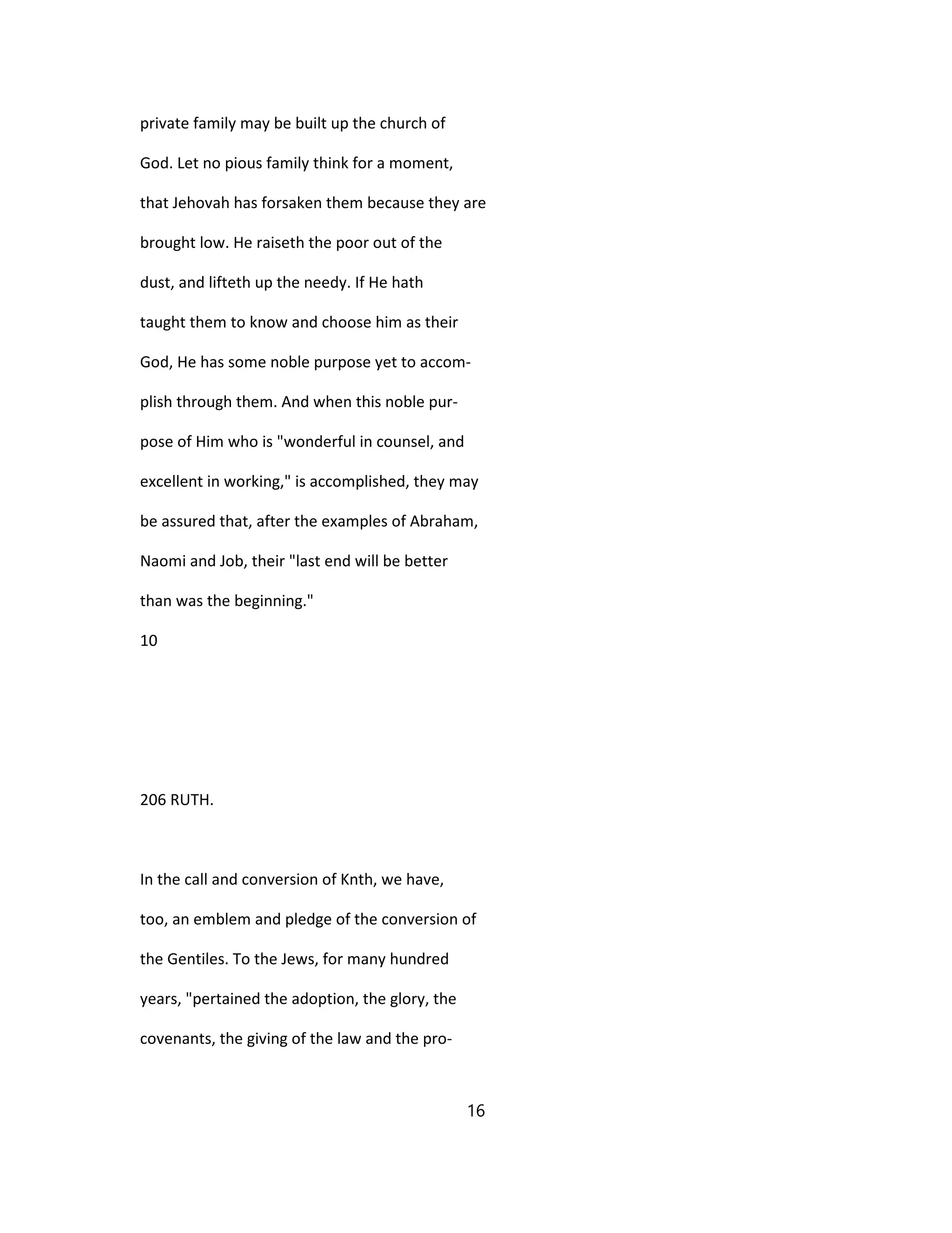private family may be built up the church of
God. Let no pious family think for a moment,
that Jehovah has forsaken them because they are
brought low. He raiseth the poor out of the
dust, and lifteth up the needy. If He hath
taught them to know and choose him as their
God, He has some noble purpose yet to accom-
plish through them. And when this noble pur-
pose of Him who is "wonderful in counsel, and
excellent in working," is accomplished, they may
be assured that, after the examples of Abraham,
Naomi and Job, their "last end will be better
than was the beginning."
10
206 RUTH.
In the call and conversion of Knth, we have,
too, an emblem and pledge of the conversion of
the Gentiles. To the Jews, for many hundred
years, "pertained the adoption, the glory, the
covenants, the giving of the law and the pro-
16
 