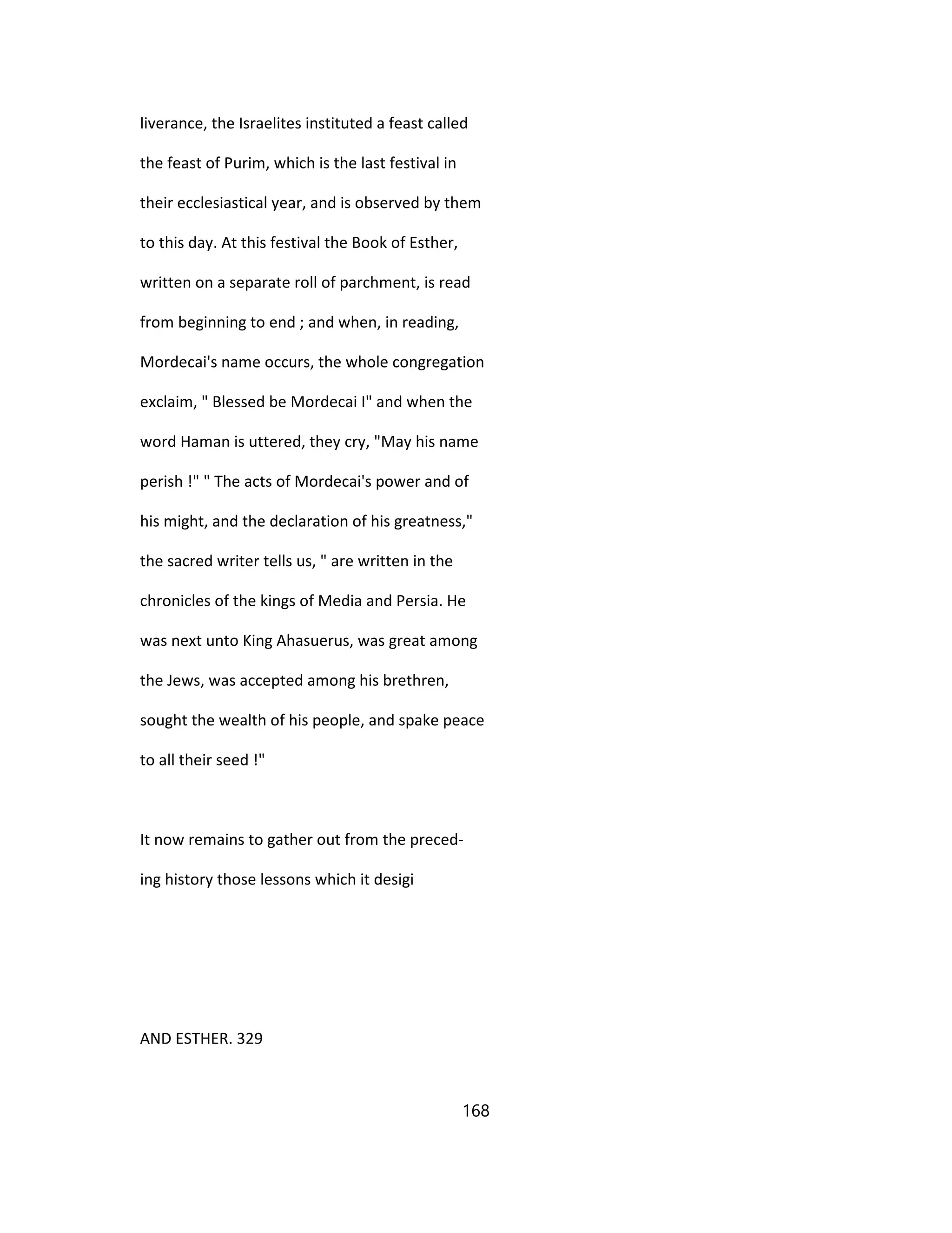 liverance, the Israelites instituted a feast called
the feast of Purim, which is the last festival in
their ecclesiastical year, and is observed by them
to this day. At this festival the Book of Esther,
written on a separate roll of parchment, is read
from beginning to end ; and when, in reading,
Mordecai's name occurs, the whole congregation
exclaim, " Blessed be Mordecai I" and when the
word Haman is uttered, they cry, "May his name
perish !" " The acts of Mordecai's power and of
his might, and the declaration of his greatness,"
the sacred writer tells us, " are written in the
chronicles of the kings of Media and Persia. He
was next unto King Ahasuerus, was great among
the Jews, was accepted among his brethren,
sought the wealth of his people, and spake peace
to all their seed !"
It now remains to gather out from the preced-
ing history those lessons which it desigi
AND ESTHER. 329
168
 