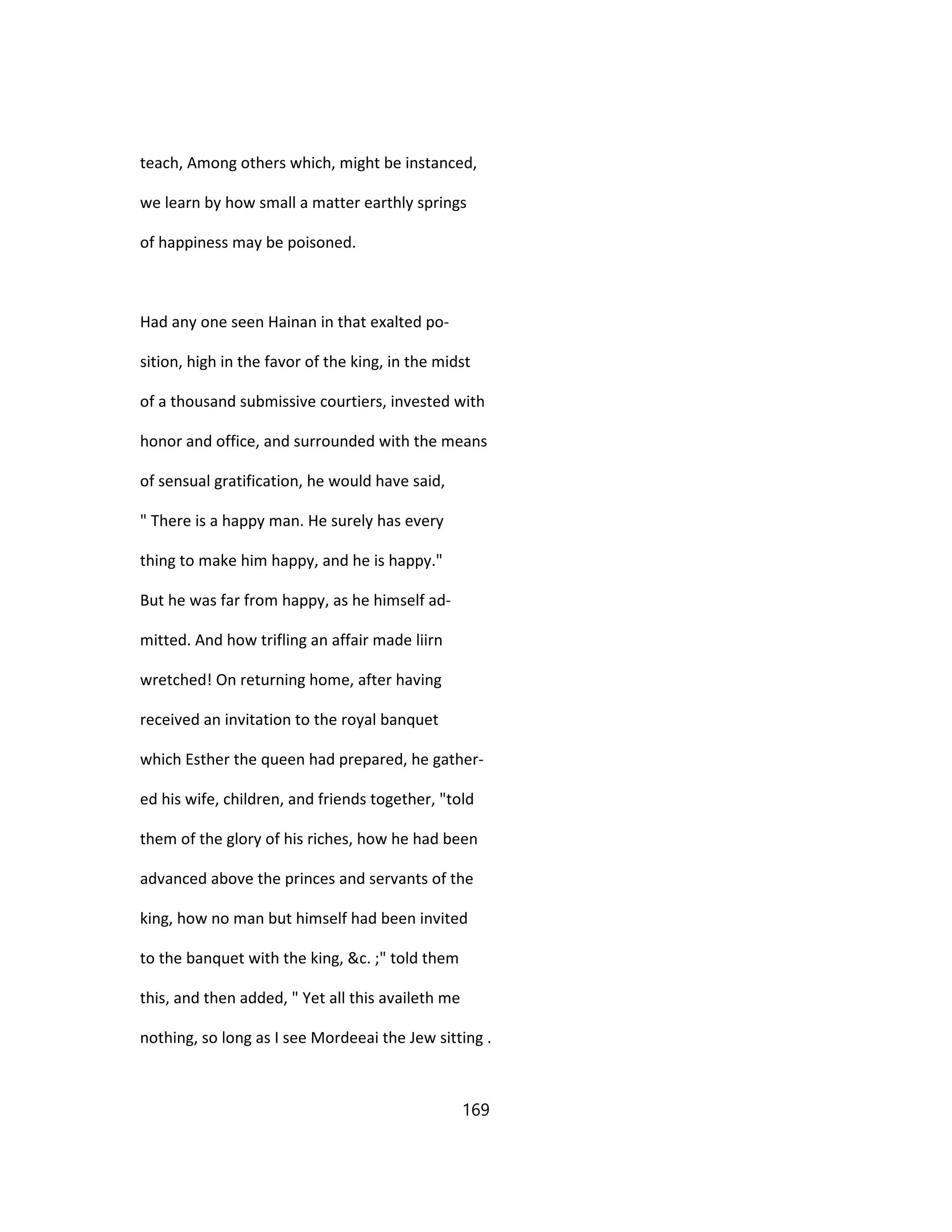 teach, Among others which, might be instanced,
we learn by how small a matter earthly springs
of happiness may be poisoned.
Had any one seen Hainan in that exalted po-
sition, high in the favor of the king, in the midst
of a thousand submissive courtiers, invested with
honor and office, and surrounded with the means
of sensual gratification, he would have said,
" There is a happy man. He surely has every
thing to make him happy, and he is happy."
But he was far from happy, as he himself ad-
mitted. And how trifling an affair made liirn
wretched! On returning home, after having
received an invitation to the royal banquet
which Esther the queen had prepared, he gather-
ed his wife, children, and friends together, "told
them of the glory of his riches, how he had been
advanced above the princes and servants of the
king, how no man but himself had been invited
to the banquet with the king, &c. ;" told them
this, and then added, " Yet all this availeth me
nothing, so long as I see Mordeeai the Jew sitting .
169
 