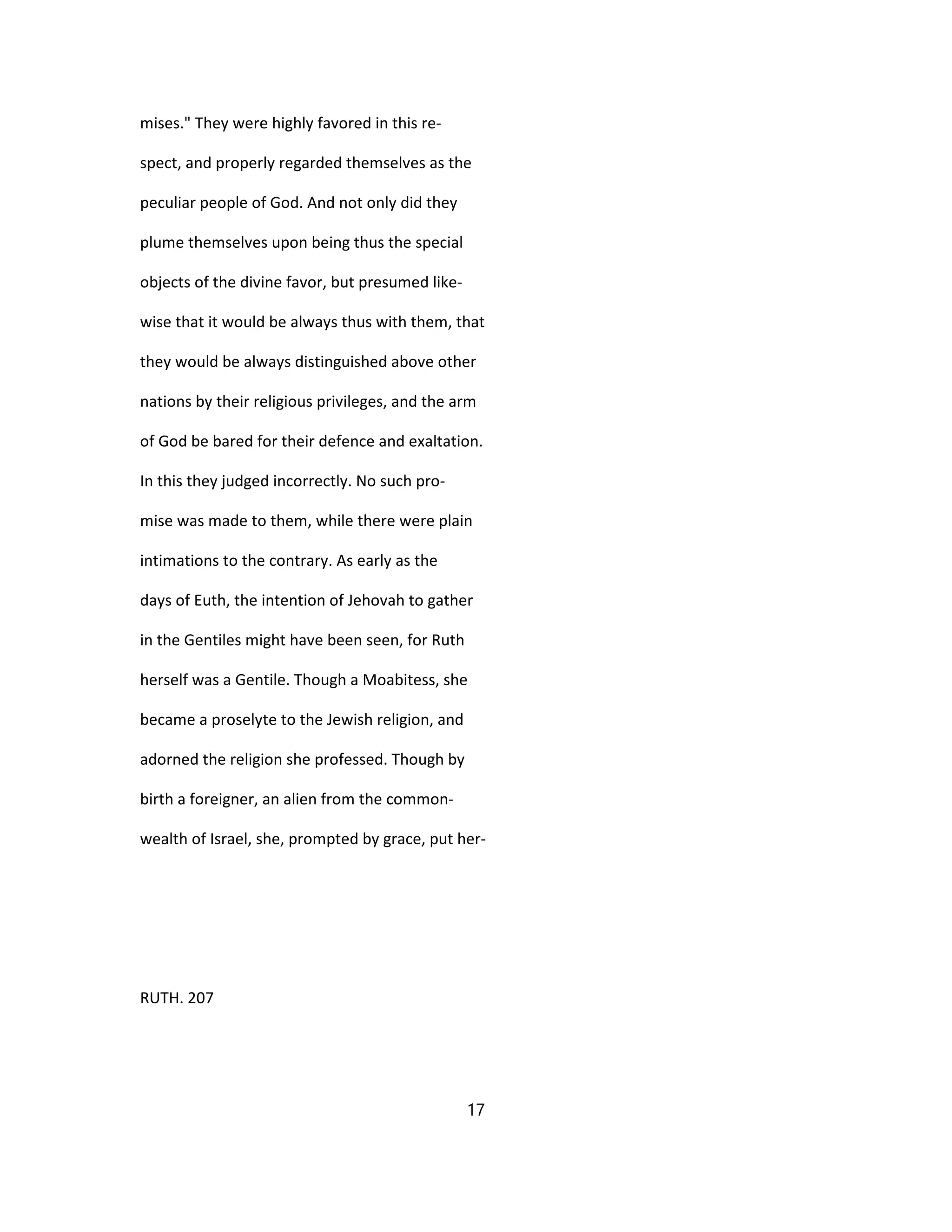 mises." They were highly favored in this re-
spect, and properly regarded themselves as the
peculiar people of God. And not only did they
plume themselves upon being thus the special
objects of the divine favor, but presumed like-
wise that it would be always thus with them, that
they would be always distinguished above other
nations by their religious privileges, and the arm
of God be bared for their defence and exaltation.
In this they judged incorrectly. No such pro-
mise was made to them, while there were plain
intimations to the contrary. As early as the
days of Euth, the intention of Jehovah to gather
in the Gentiles might have been seen, for Ruth
herself was a Gentile. Though a Moabitess, she
became a proselyte to the Jewish religion, and
adorned the religion she professed. Though by
birth a foreigner, an alien from the common-
wealth of Israel, she, prompted by grace, put her-
RUTH. 207
17
 