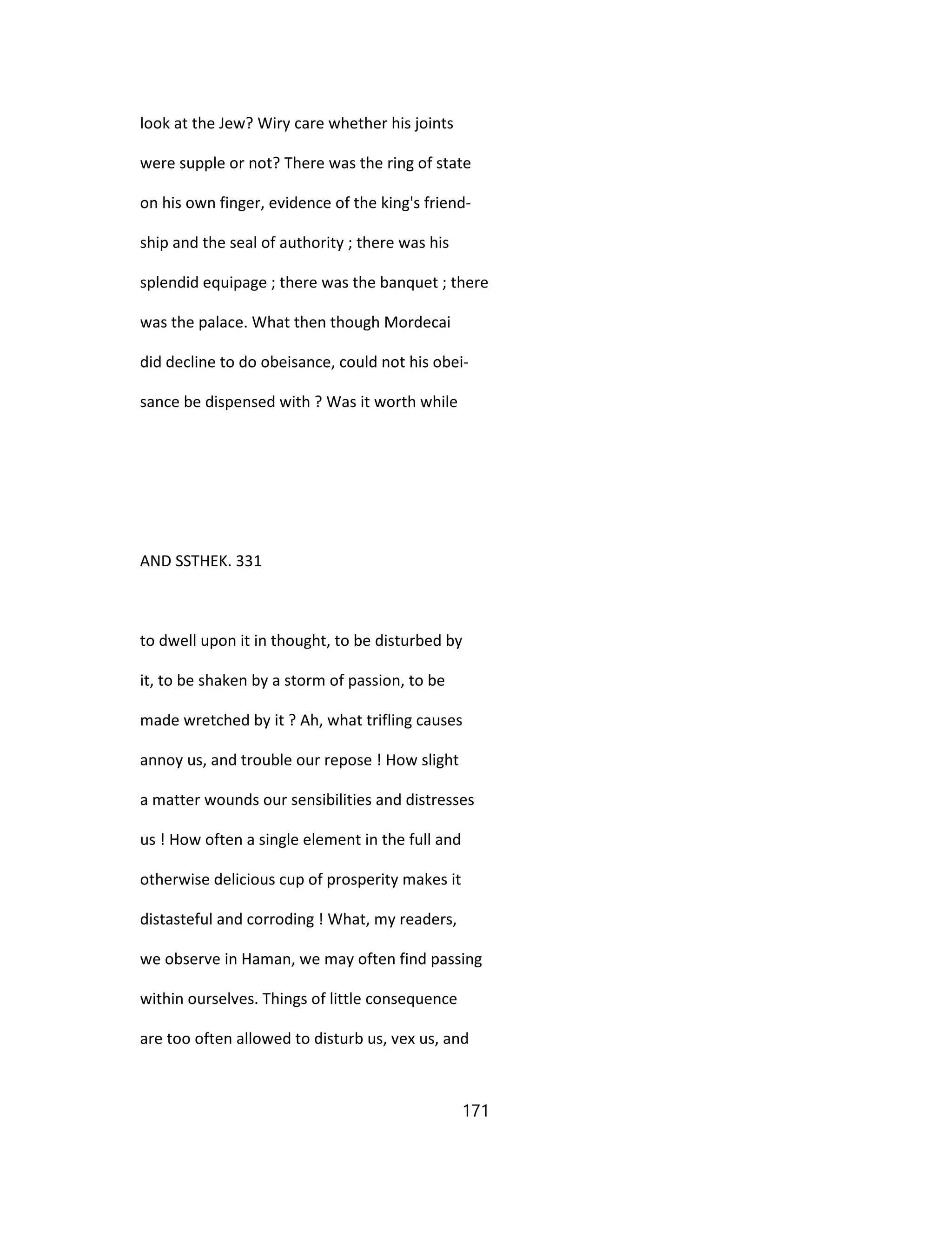 look at the Jew? Wiry care whether his joints
were supple or not? There was the ring of state
on his own finger, evidence of the king's friend-
ship and the seal of authority ; there was his
splendid equipage ; there was the banquet ; there
was the palace. What then though Mordecai
did decline to do obeisance, could not his obei-
sance be dispensed with ? Was it worth while
AND SSTHEK. 331
to dwell upon it in thought, to be disturbed by
it, to be shaken by a storm of passion, to be
made wretched by it ? Ah, what trifling causes
annoy us, and trouble our repose ! How slight
a matter wounds our sensibilities and distresses
us ! How often a single element in the full and
otherwise delicious cup of prosperity makes it
distasteful and corroding ! What, my readers,
we observe in Haman, we may often find passing
within ourselves. Things of little consequence
are too often allowed to disturb us, vex us, and
171
 