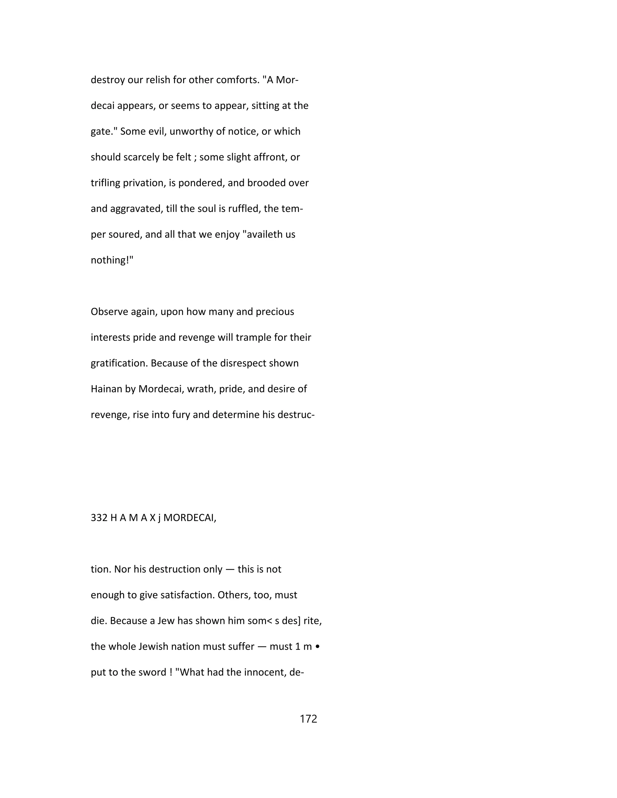 destroy our relish for other comforts. "A Mor-
decai appears, or seems to appear, sitting at the
gate." Some evil, unworthy of notice, or which
should scarcely be felt ; some slight affront, or
trifling privation, is pondered, and brooded over
and aggravated, till the soul is ruffled, the tem-
per soured, and all that we enjoy "availeth us
nothing!"
Observe again, upon how many and precious
interests pride and revenge will trample for their
gratification. Because of the disrespect shown
Hainan by Mordecai, wrath, pride, and desire of
revenge, rise into fury and determine his destruc-
332 H A M A X j MORDECAI,
tion. Nor his destruction only — this is not
enough to give satisfaction. Others, too, must
die. Because a Jew has shown him som< s des] rite,
the whole Jewish nation must suffer — must 1 m •
put to the sword ! "What had the innocent, de-
172
 