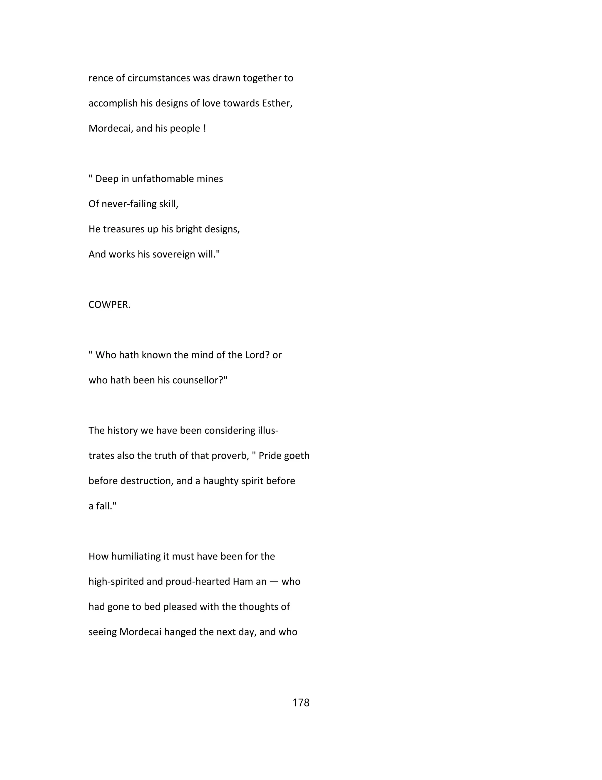 rence of circumstances was drawn together to
accomplish his designs of love towards Esther,
Mordecai, and his people !
" Deep in unfathomable mines
Of never-failing skill,
He treasures up his bright designs,
And works his sovereign will."
COWPER.
" Who hath known the mind of the Lord? or
who hath been his counsellor?"
The history we have been considering illus-
trates also the truth of that proverb, " Pride goeth
before destruction, and a haughty spirit before
a fall."
How humiliating it must have been for the
high-spirited and proud-hearted Ham an — who
had gone to bed pleased with the thoughts of
seeing Mordecai hanged the next day, and who
178
 