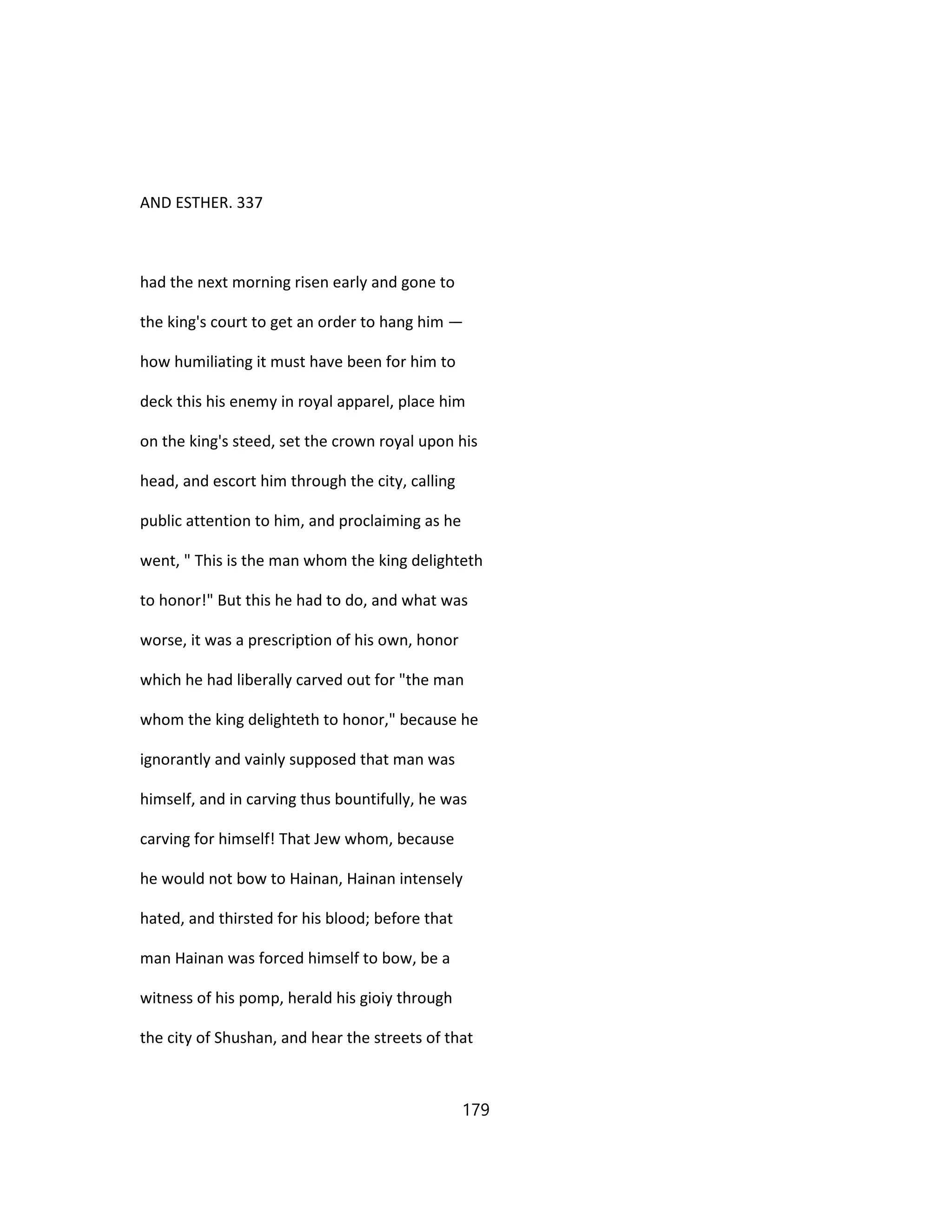 AND ESTHER. 337
had the next morning risen early and gone to
the king's court to get an order to hang him —
how humiliating it must have been for him to
deck this his enemy in royal apparel, place him
on the king's steed, set the crown royal upon his
head, and escort him through the city, calling
public attention to him, and proclaiming as he
went, " This is the man whom the king delighteth
to honor!" But this he had to do, and what was
worse, it was a prescription of his own, honor
which he had liberally carved out for "the man
whom the king delighteth to honor," because he
ignorantly and vainly supposed that man was
himself, and in carving thus bountifully, he was
carving for himself! That Jew whom, because
he would not bow to Hainan, Hainan intensely
hated, and thirsted for his blood; before that
man Hainan was forced himself to bow, be a
witness of his pomp, herald his gioiy through
the city of Shushan, and hear the streets of that
179
 