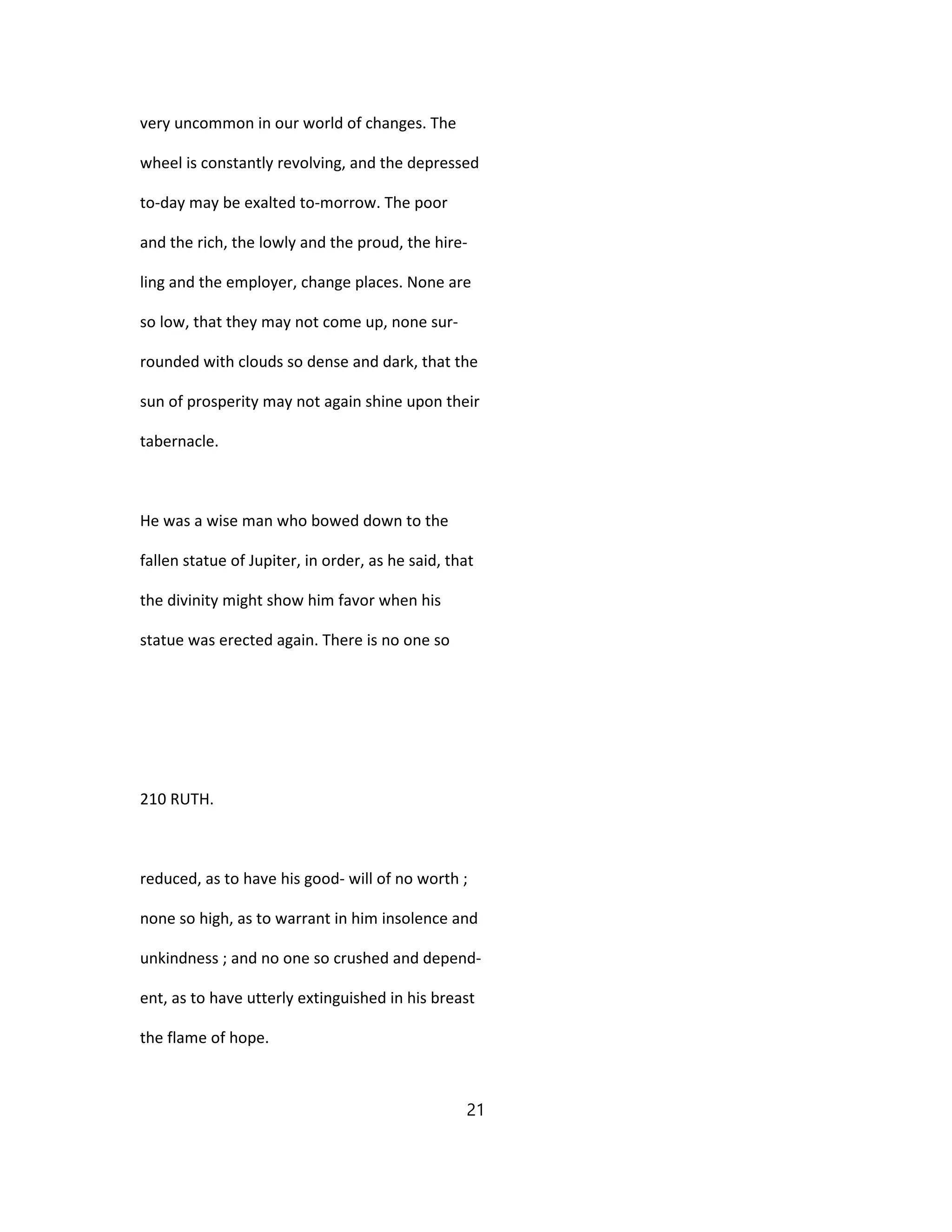 very uncommon in our world of changes. The
wheel is constantly revolving, and the depressed
to-day may be exalted to-morrow. The poor
and the rich, the lowly and the proud, the hire-
ling and the employer, change places. None are
so low, that they may not come up, none sur-
rounded with clouds so dense and dark, that the
sun of prosperity may not again shine upon their
tabernacle.
He was a wise man who bowed down to the
fallen statue of Jupiter, in order, as he said, that
the divinity might show him favor when his
statue was erected again. There is no one so
210 RUTH.
reduced, as to have his good- will of no worth ;
none so high, as to warrant in him insolence and
unkindness ; and no one so crushed and depend-
ent, as to have utterly extinguished in his breast
the flame of hope.
21
 