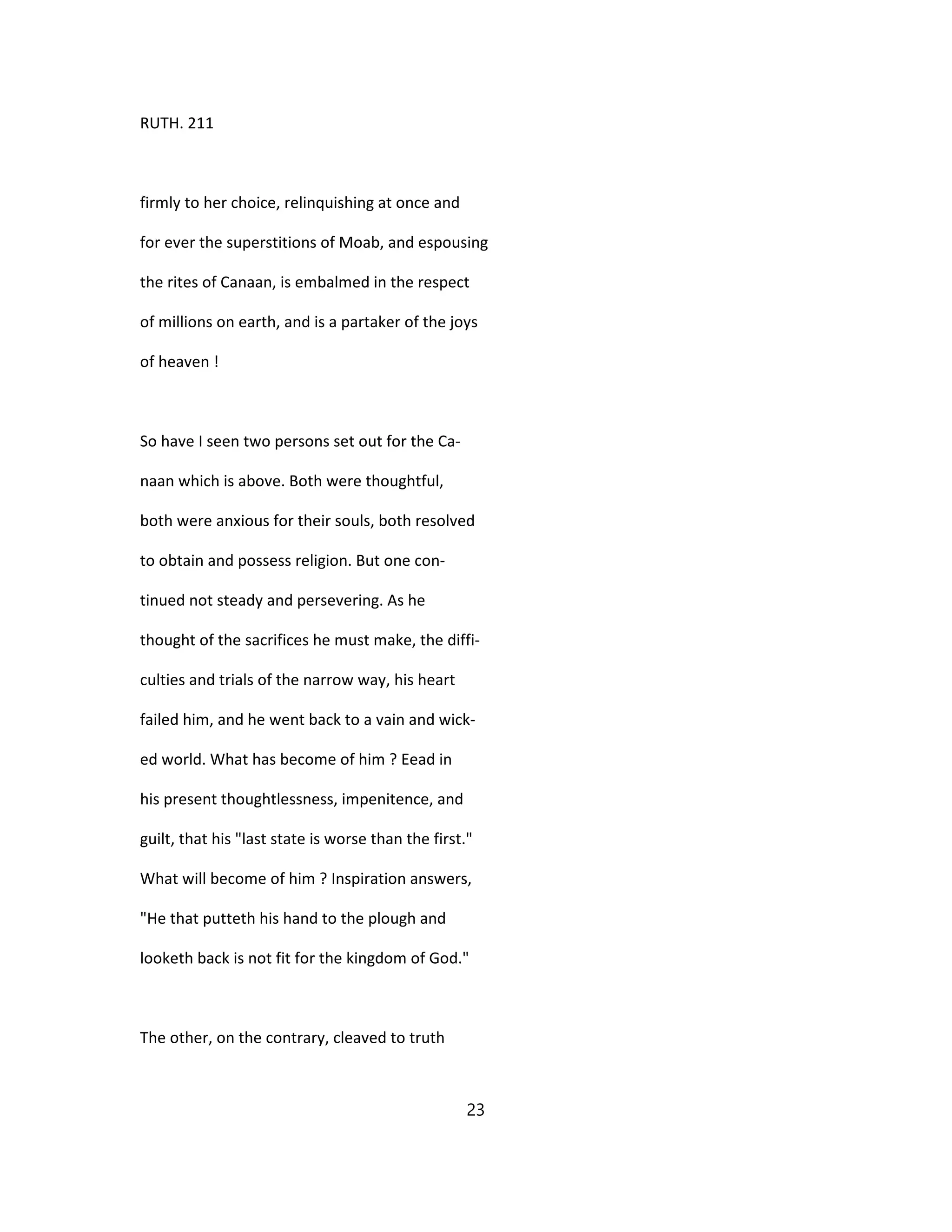 RUTH. 211
firmly to her choice, relinquishing at once and
for ever the superstitions of Moab, and espousing
the rites of Canaan, is embalmed in the respect
of millions on earth, and is a partaker of the joys
of heaven !
So have I seen two persons set out for the Ca-
naan which is above. Both were thoughtful,
both were anxious for their souls, both resolved
to obtain and possess religion. But one con-
tinued not steady and persevering. As he
thought of the sacrifices he must make, the diffi-
culties and trials of the narrow way, his heart
failed him, and he went back to a vain and wick-
ed world. What has become of him ? Eead in
his present thoughtlessness, impenitence, and
guilt, that his "last state is worse than the first."
What will become of him ? Inspiration answers,
"He that putteth his hand to the plough and
looketh back is not fit for the kingdom of God."
The other, on the contrary, cleaved to truth
23
 