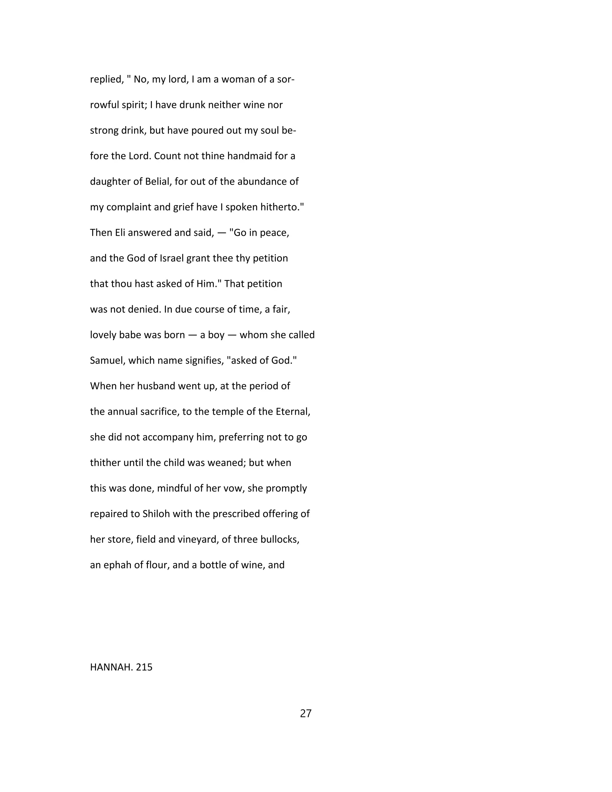 replied, " No, my lord, I am a woman of a sor-
rowful spirit; I have drunk neither wine nor
strong drink, but have poured out my soul be-
fore the Lord. Count not thine handmaid for a
daughter of Belial, for out of the abundance of
my complaint and grief have I spoken hitherto."
Then Eli answered and said, — "Go in peace,
and the God of Israel grant thee thy petition
that thou hast asked of Him." That petition
was not denied. In due course of time, a fair,
lovely babe was born — a boy — whom she called
Samuel, which name signifies, "asked of God."
When her husband went up, at the period of
the annual sacrifice, to the temple of the Eternal,
she did not accompany him, preferring not to go
thither until the child was weaned; but when
this was done, mindful of her vow, she promptly
repaired to Shiloh with the prescribed offering of
her store, field and vineyard, of three bullocks,
an ephah of flour, and a bottle of wine, and
HANNAH. 215
27
 