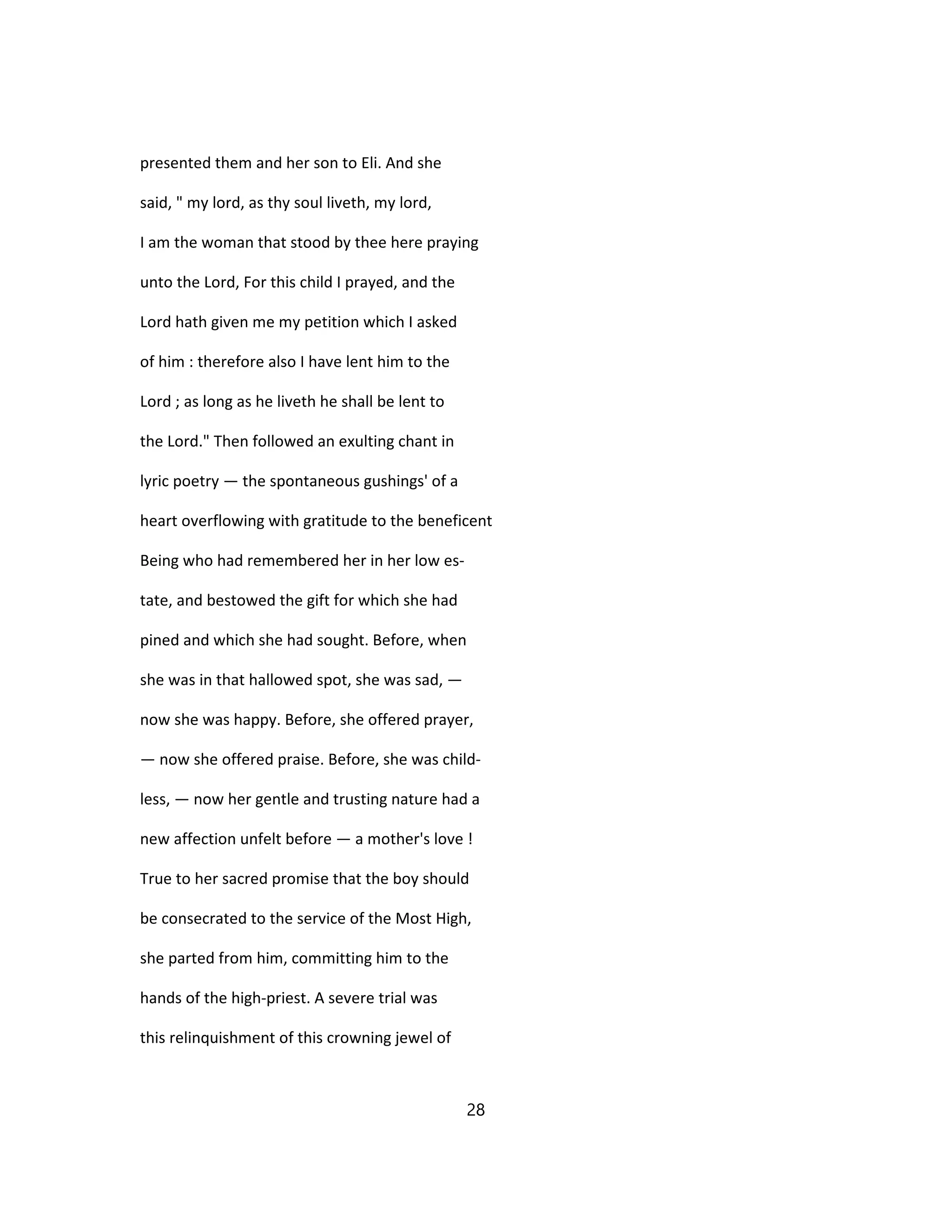 presented them and her son to Eli. And she
said, " my lord, as thy soul liveth, my lord,
I am the woman that stood by thee here praying
unto the Lord, For this child I prayed, and the
Lord hath given me my petition which I asked
of him : therefore also I have lent him to the
Lord ; as long as he liveth he shall be lent to
the Lord." Then followed an exulting chant in
lyric poetry — the spontaneous gushings' of a
heart overflowing with gratitude to the beneficent
Being who had remembered her in her low es-
tate, and bestowed the gift for which she had
pined and which she had sought. Before, when
she was in that hallowed spot, she was sad, —
now she was happy. Before, she offered prayer,
— now she offered praise. Before, she was child-
less, — now her gentle and trusting nature had a
new affection unfelt before — a mother's love !
True to her sacred promise that the boy should
be consecrated to the service of the Most High,
she parted from him, committing him to the
hands of the high-priest. A severe trial was
this relinquishment of this crowning jewel of
28
 