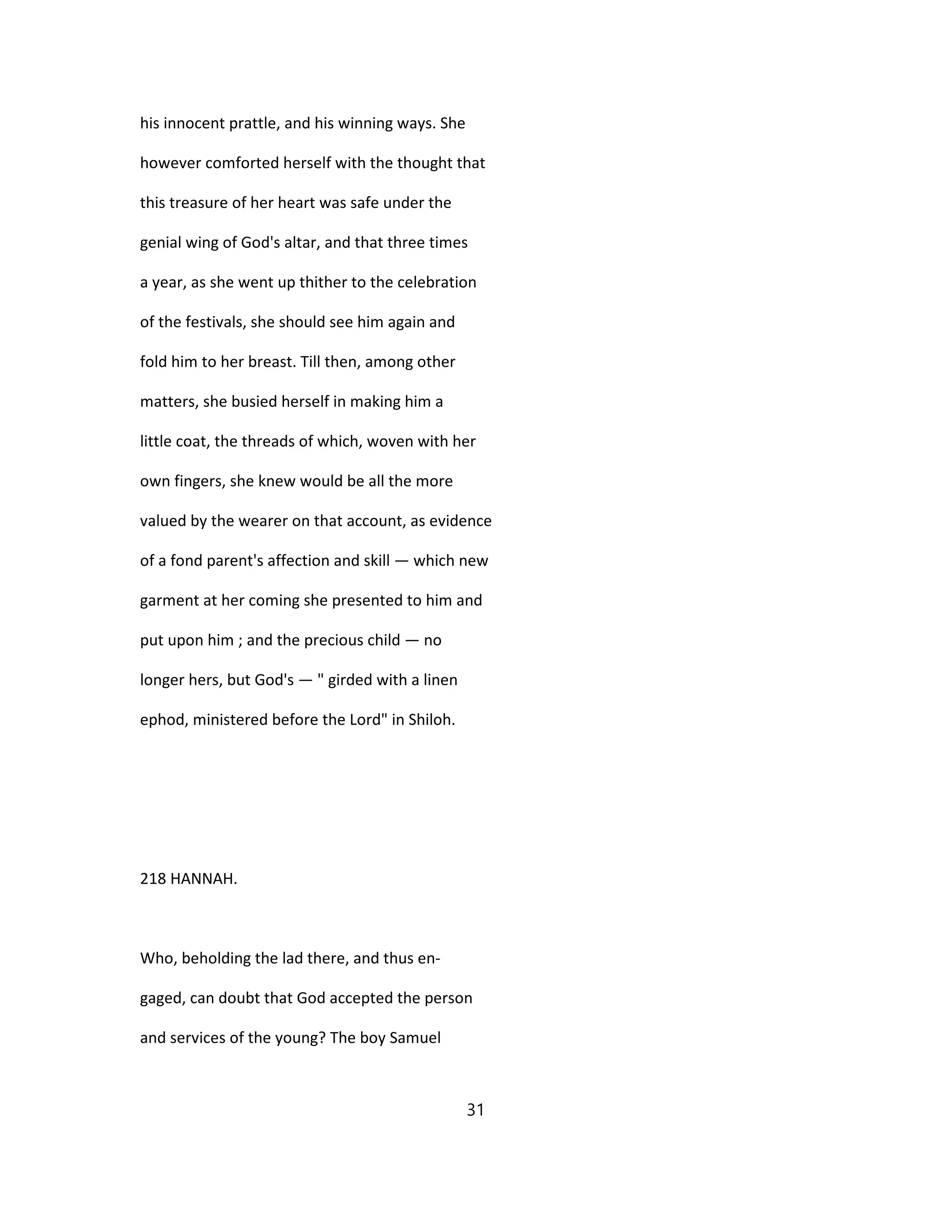 his innocent prattle, and his winning ways. She
however comforted herself with the thought that
this treasure of her heart was safe under the
genial wing of God's altar, and that three times
a year, as she went up thither to the celebration
of the festivals, she should see him again and
fold him to her breast. Till then, among other
matters, she busied herself in making him a
little coat, the threads of which, woven with her
own fingers, she knew would be all the more
valued by the wearer on that account, as evidence
of a fond parent's affection and skill — which new
garment at her coming she presented to him and
put upon him ; and the precious child — no
longer hers, but God's — " girded with a linen
ephod, ministered before the Lord" in Shiloh.
218 HANNAH.
Who, beholding the lad there, and thus en-
gaged, can doubt that God accepted the person
and services of the young? The boy Samuel
31
 
