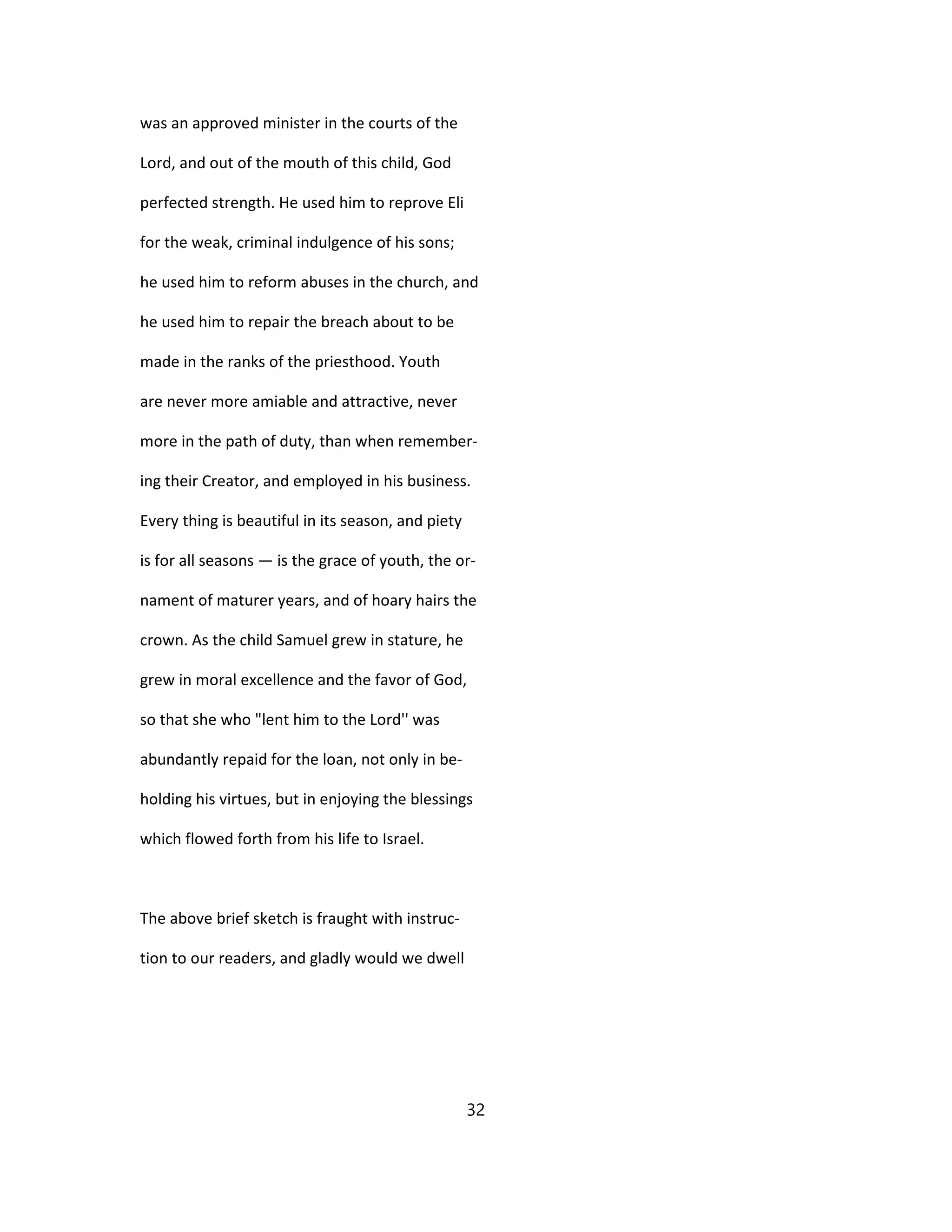 was an approved minister in the courts of the
Lord, and out of the mouth of this child, God
perfected strength. He used him to reprove Eli
for the weak, criminal indulgence of his sons;
he used him to reform abuses in the church, and
he used him to repair the breach about to be
made in the ranks of the priesthood. Youth
are never more amiable and attractive, never
more in the path of duty, than when remember-
ing their Creator, and employed in his business.
Every thing is beautiful in its season, and piety
is for all seasons — is the grace of youth, the or-
nament of maturer years, and of hoary hairs the
crown. As the child Samuel grew in stature, he
grew in moral excellence and the favor of God,
so that she who "lent him to the Lord'' was
abundantly repaid for the loan, not only in be-
holding his virtues, but in enjoying the blessings
which flowed forth from his life to Israel.
The above brief sketch is fraught with instruc-
tion to our readers, and gladly would we dwell
32
 