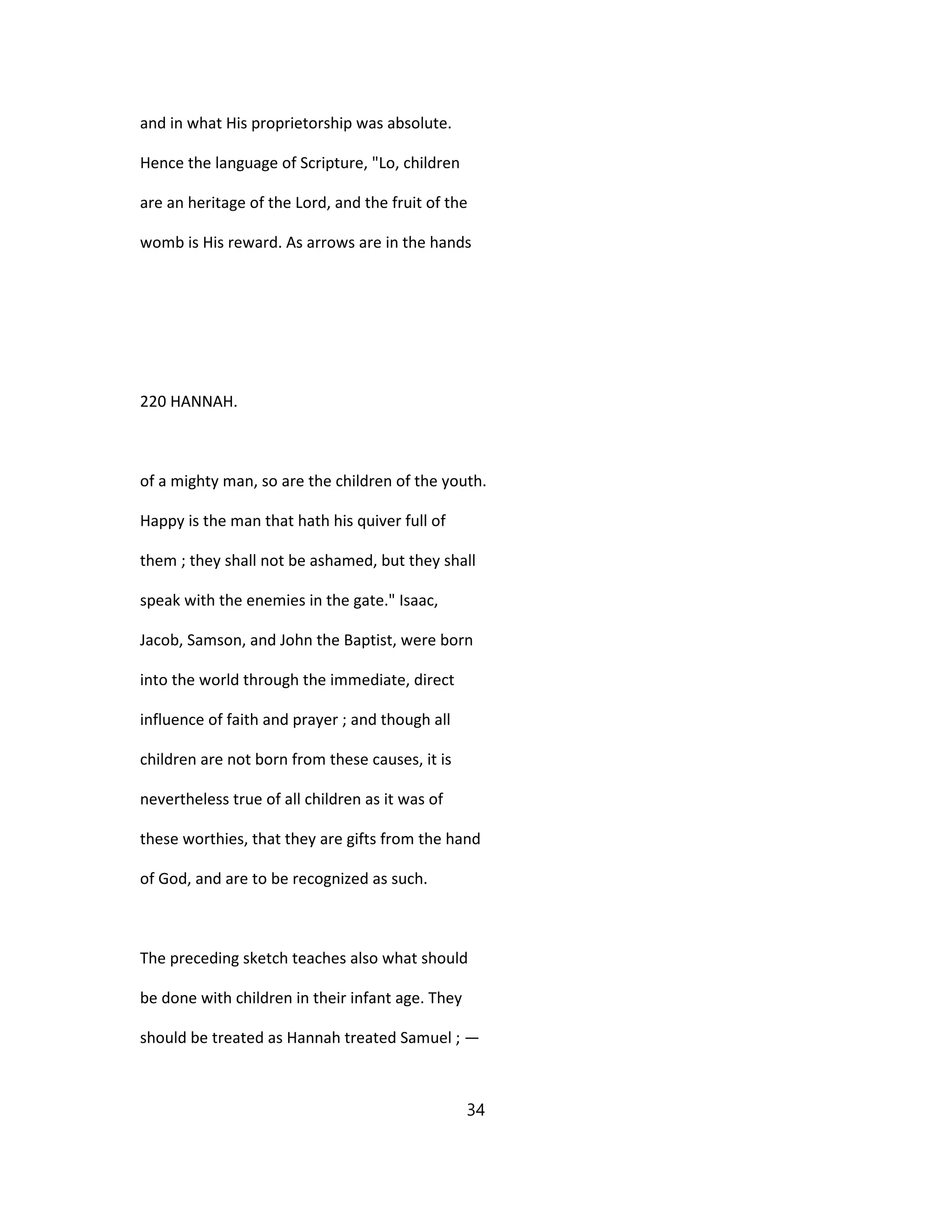 and in what His proprietorship was absolute.
Hence the language of Scripture, "Lo, children
are an heritage of the Lord, and the fruit of the
womb is His reward. As arrows are in the hands
220 HANNAH.
of a mighty man, so are the children of the youth.
Happy is the man that hath his quiver full of
them ; they shall not be ashamed, but they shall
speak with the enemies in the gate." Isaac,
Jacob, Samson, and John the Baptist, were born
into the world through the immediate, direct
influence of faith and prayer ; and though all
children are not born from these causes, it is
nevertheless true of all children as it was of
these worthies, that they are gifts from the hand
of God, and are to be recognized as such.
The preceding sketch teaches also what should
be done with children in their infant age. They
should be treated as Hannah treated Samuel ; —
34
 